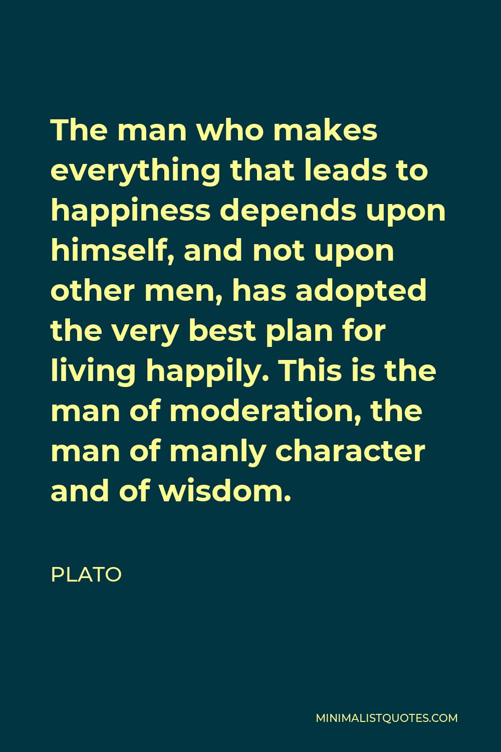 Plato Quote - The man who makes everything that leads to happiness depends upon himself, and not upon other men, has adopted the very best plan for living happily. This is the man of moderation, the man of manly character and of wisdom.
