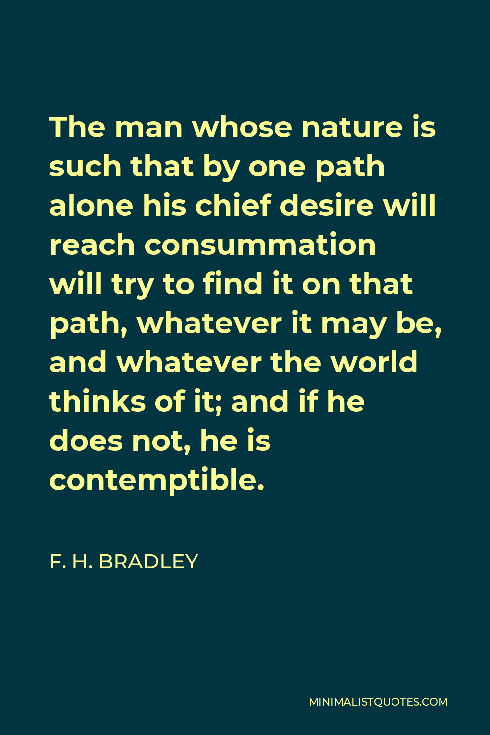 F. H. Bradley Quote - The man whose nature is such that by one path alone his chief desire will reach consummation will try to find it on that path, whatever it may be, and whatever the world thinks of it; and if he does not, he is contemptible.