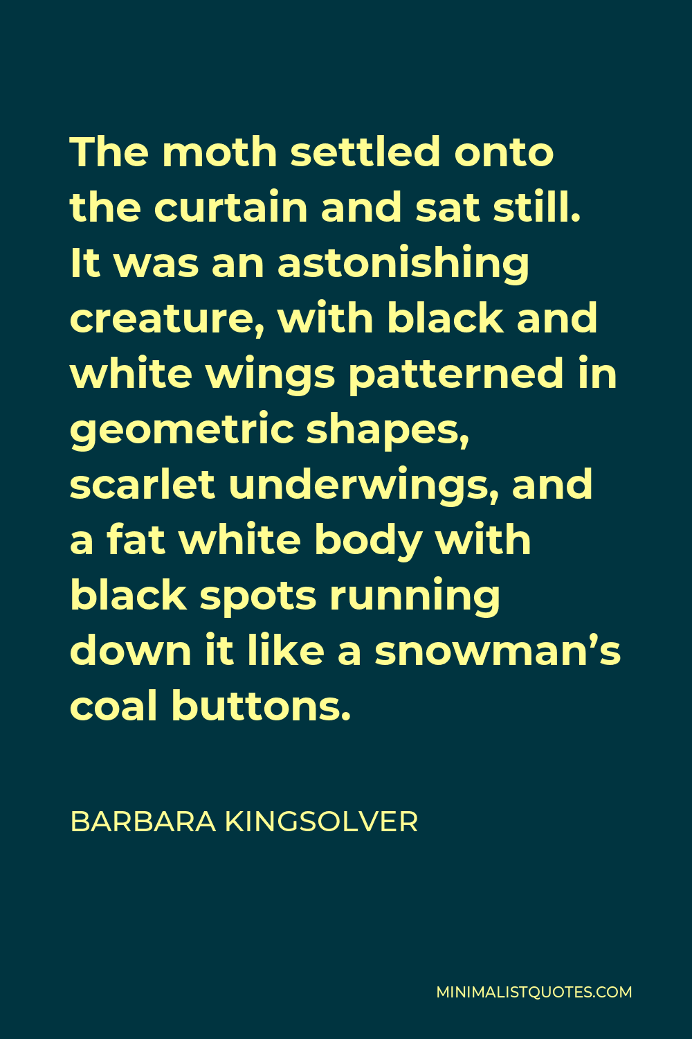 Barbara Kingsolver Quote - The moth settled onto the curtain and sat still. It was an astonishing creature, with black and white wings patterned in geometric shapes, scarlet underwings, and a fat white body with black spots running down it like a snowman’s coal buttons.