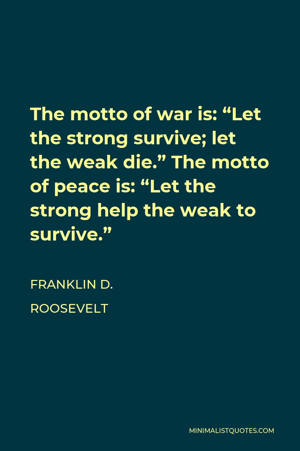 Franklin D. Roosevelt Quote - The motto of war is: “Let the strong survive; let the weak die.” The motto of peace is: “Let the strong help the weak to survive.”