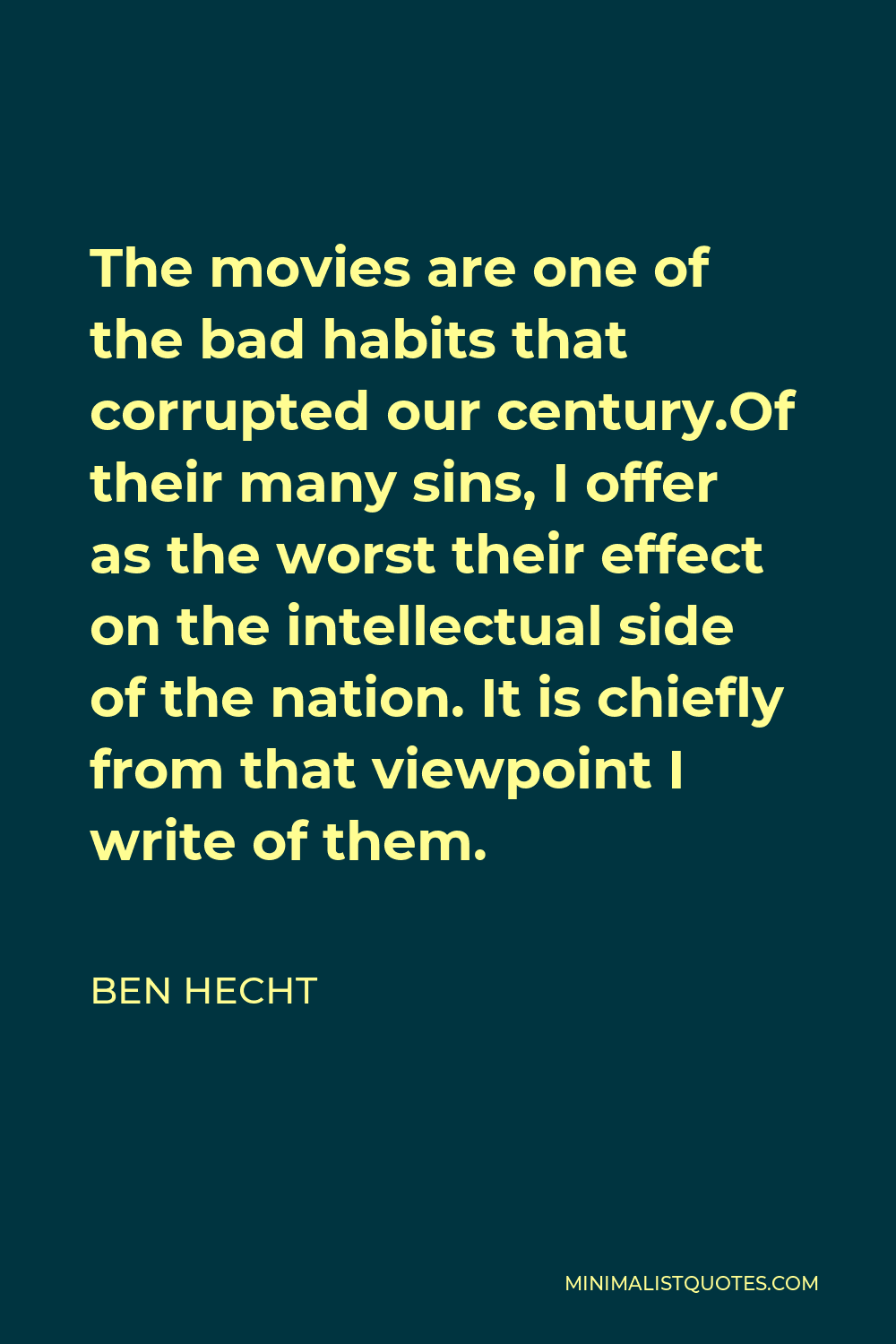 Ben Hecht Quote - The movies are one of the bad habits that corrupted our century.Of their many sins, I offer as the worst their effect on the intellectual side of the nation. It is chiefly from that viewpoint I write of them.