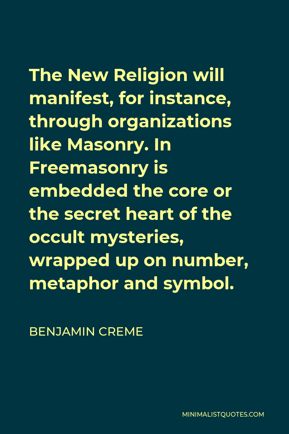 Benjamin Creme Quote - The New Religion will manifest, for instance, through organizations like Masonry. In Freemasonry is embedded the core or the secret heart of the occult mysteries, wrapped up on number, metaphor and symbol.