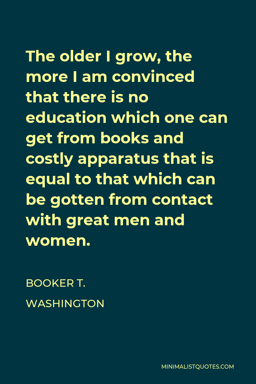 Booker T. Washington Quote - The older I grow, the more I am convinced that there is no education which one can get from books and costly apparatus that is equal to that which can be gotten from contact with great men and women.