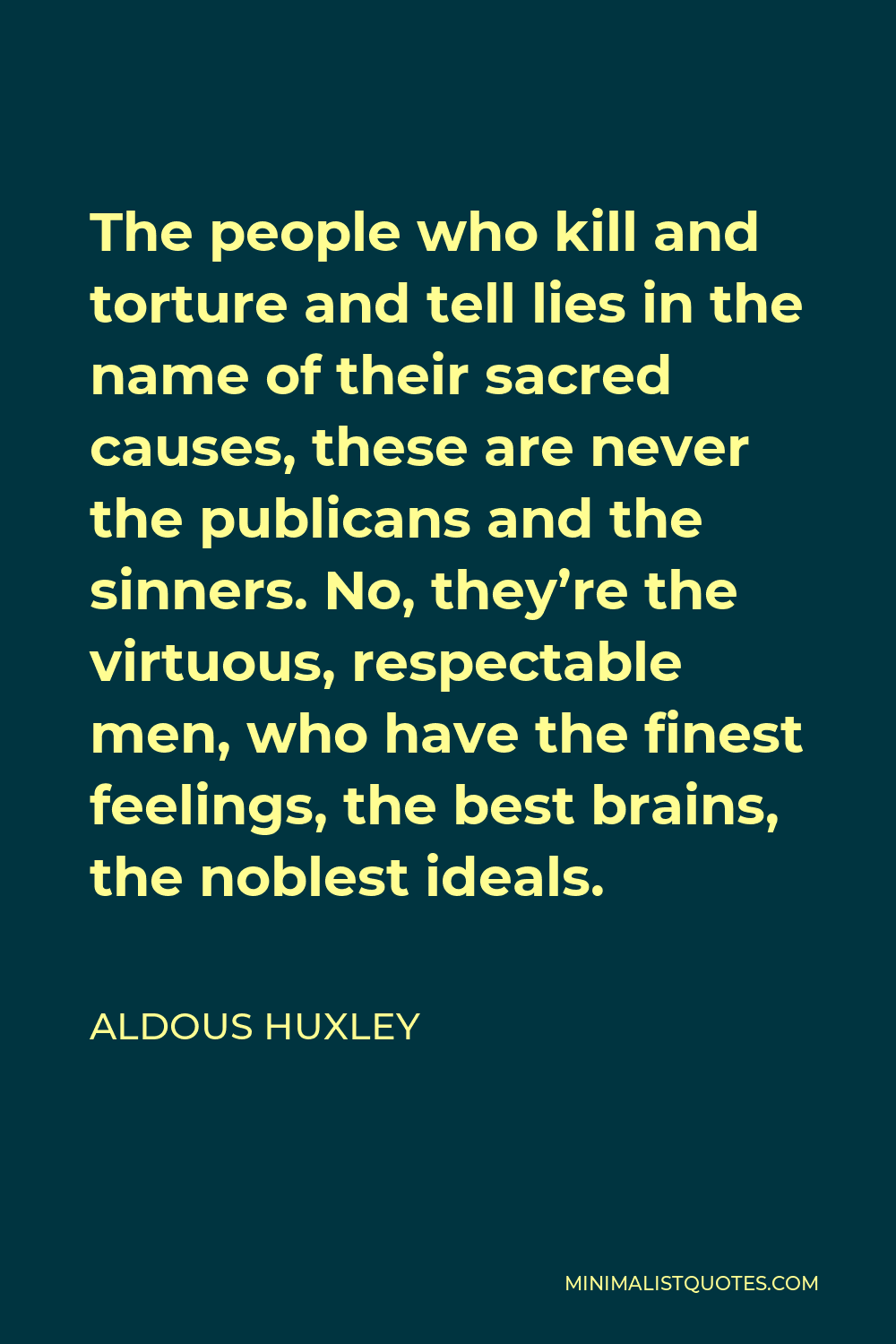 Aldous Huxley Quote - The people who kill and torture and tell lies in the name of their sacred causes, these are never the publicans and the sinners. No, they’re the virtuous, respectable men, who have the finest feelings, the best brains, the noblest ideals.