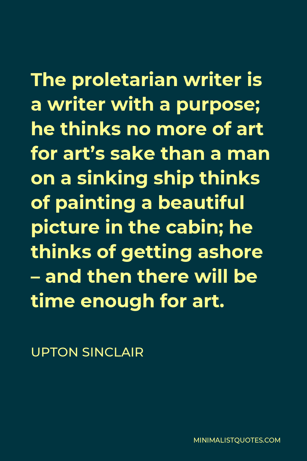 Upton Sinclair Quote - The proletarian writer is a writer with a purpose; he thinks no more of art for art’s sake than a man on a sinking ship thinks of painting a beautiful picture in the cabin; he thinks of getting ashore – and then there will be time enough for art.