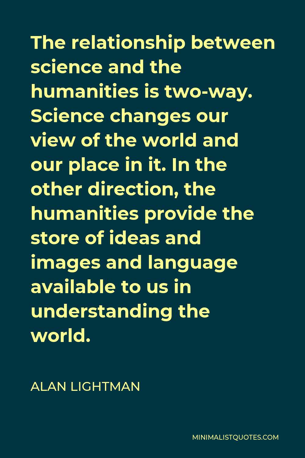 Alan Lightman Quote - The relationship between science and the humanities is two-way. Science changes our view of the world and our place in it. In the other direction, the humanities provide the store of ideas and images and language available to us in understanding the world.