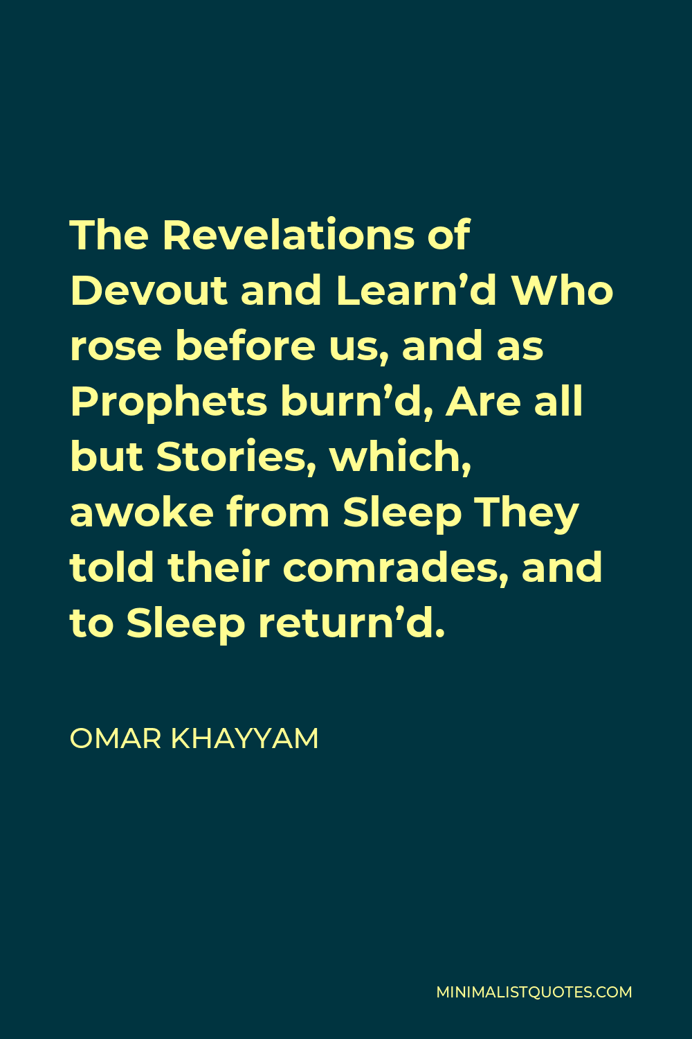 Omar Khayyam Quote - The Revelations of Devout and Learn’d Who rose before us, and as Prophets burn’d, Are all but Stories, which, awoke from Sleep They told their comrades, and to Sleep return’d.