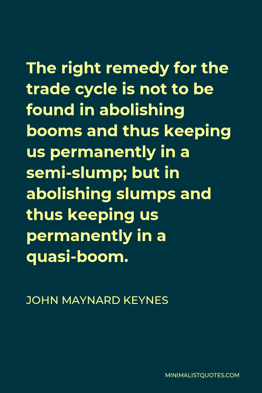 John Maynard Keynes Quote - The right remedy for the trade cycle is not to be found in abolishing booms and thus keeping us permanently in a semi-slump; but in abolishing slumps and thus keeping us permanently in a quasi-boom.