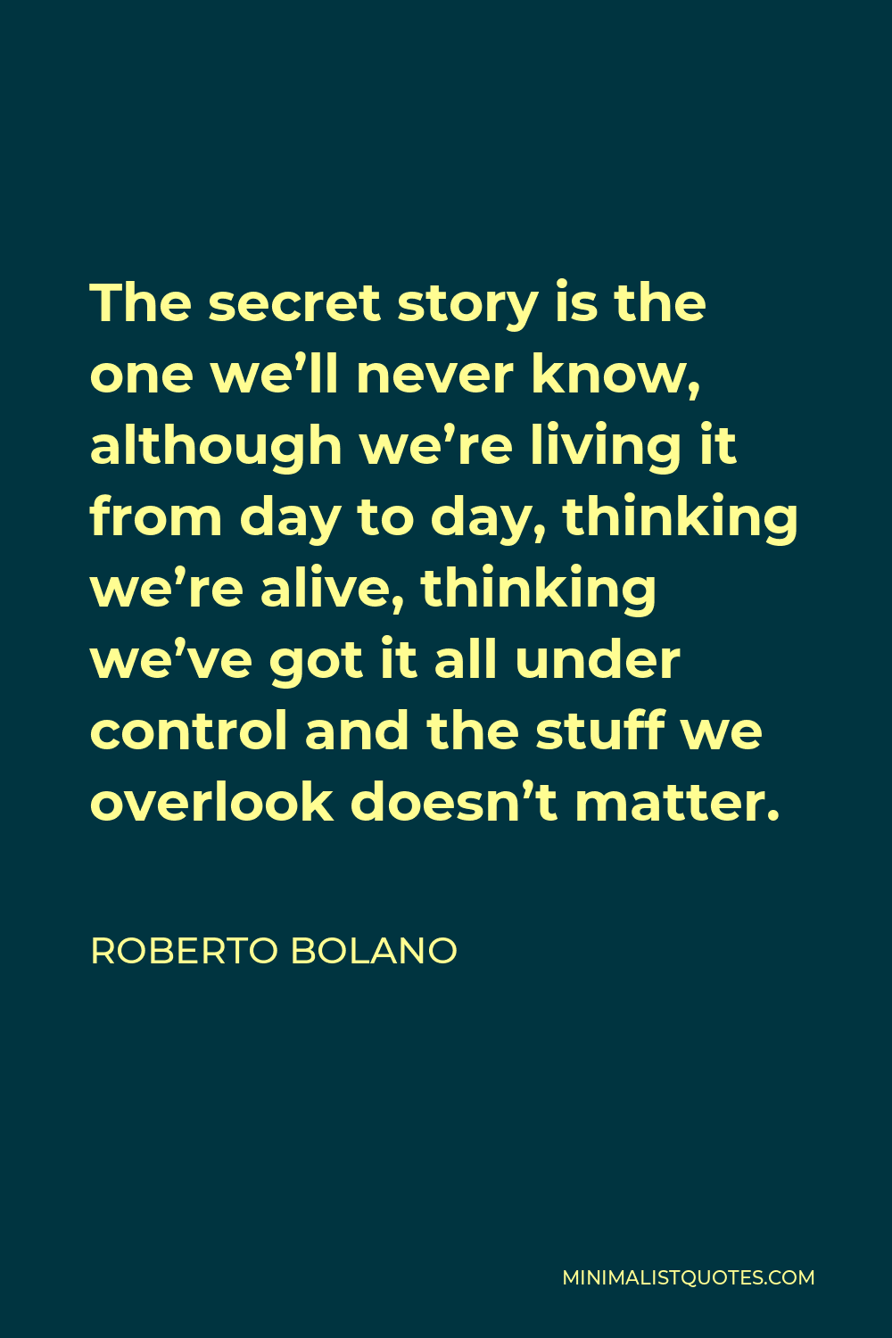 Roberto Bolano Quote - The secret story is the one we’ll never know, although we’re living it from day to day, thinking we’re alive, thinking we’ve got it all under control and the stuff we overlook doesn’t matter.