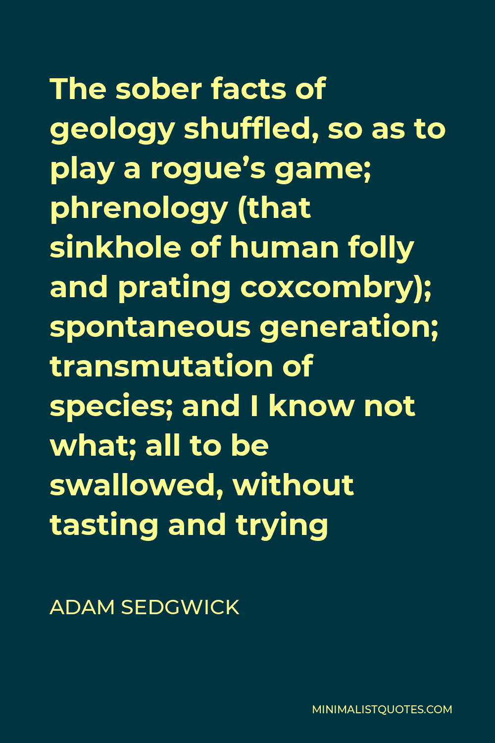 Adam Sedgwick Quote - The sober facts of geology shuffled, so as to play a rogue’s game; phrenology (that sinkhole of human folly and prating coxcombry); spontaneous generation; transmutation of species; and I know not what; all to be swallowed, without tasting and trying