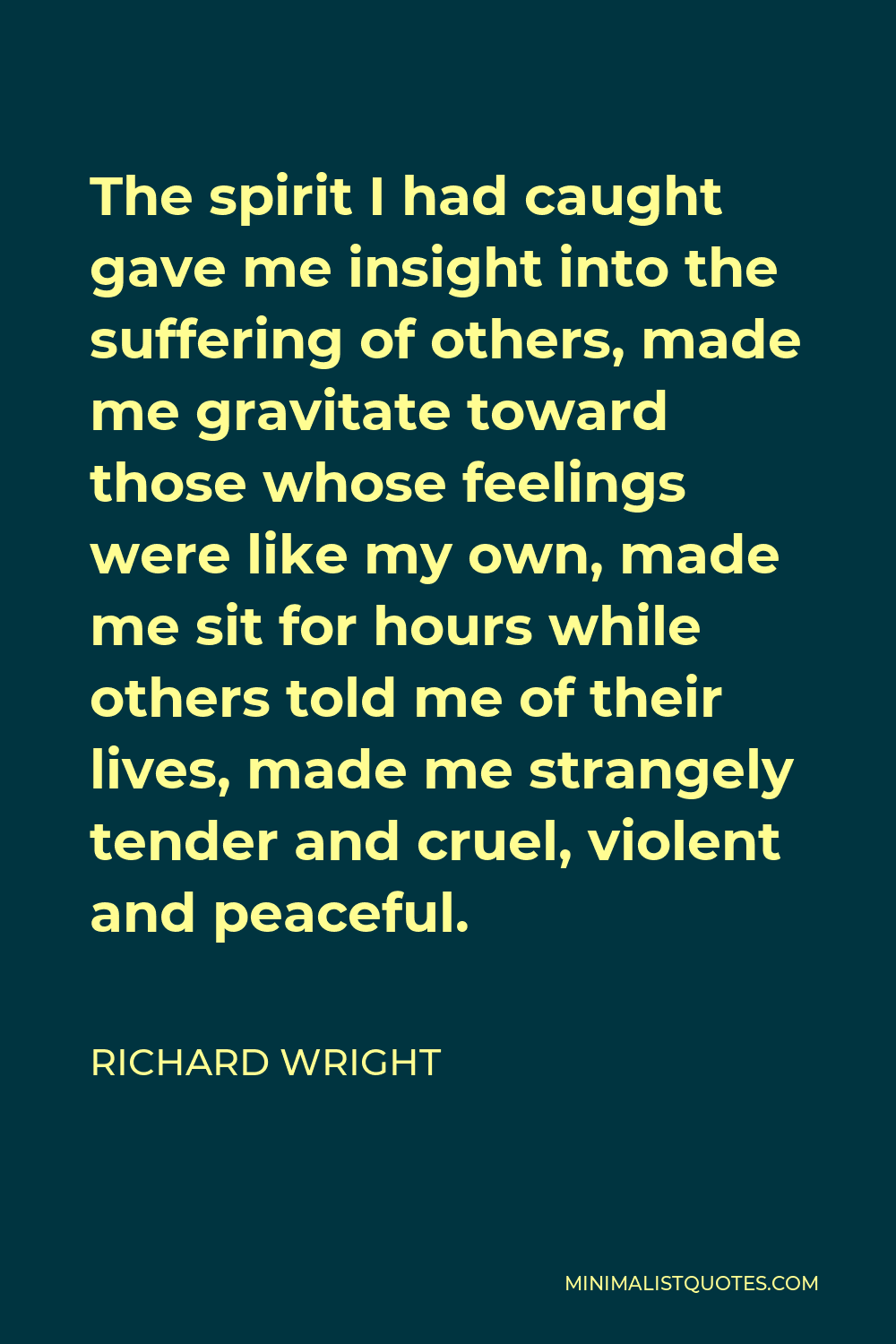 Richard Wright Quote - The spirit I had caught gave me insight into the suffering of others, made me gravitate toward those whose feelings were like my own, made me sit for hours while others told me of their lives, made me strangely tender and cruel, violent and peaceful.
