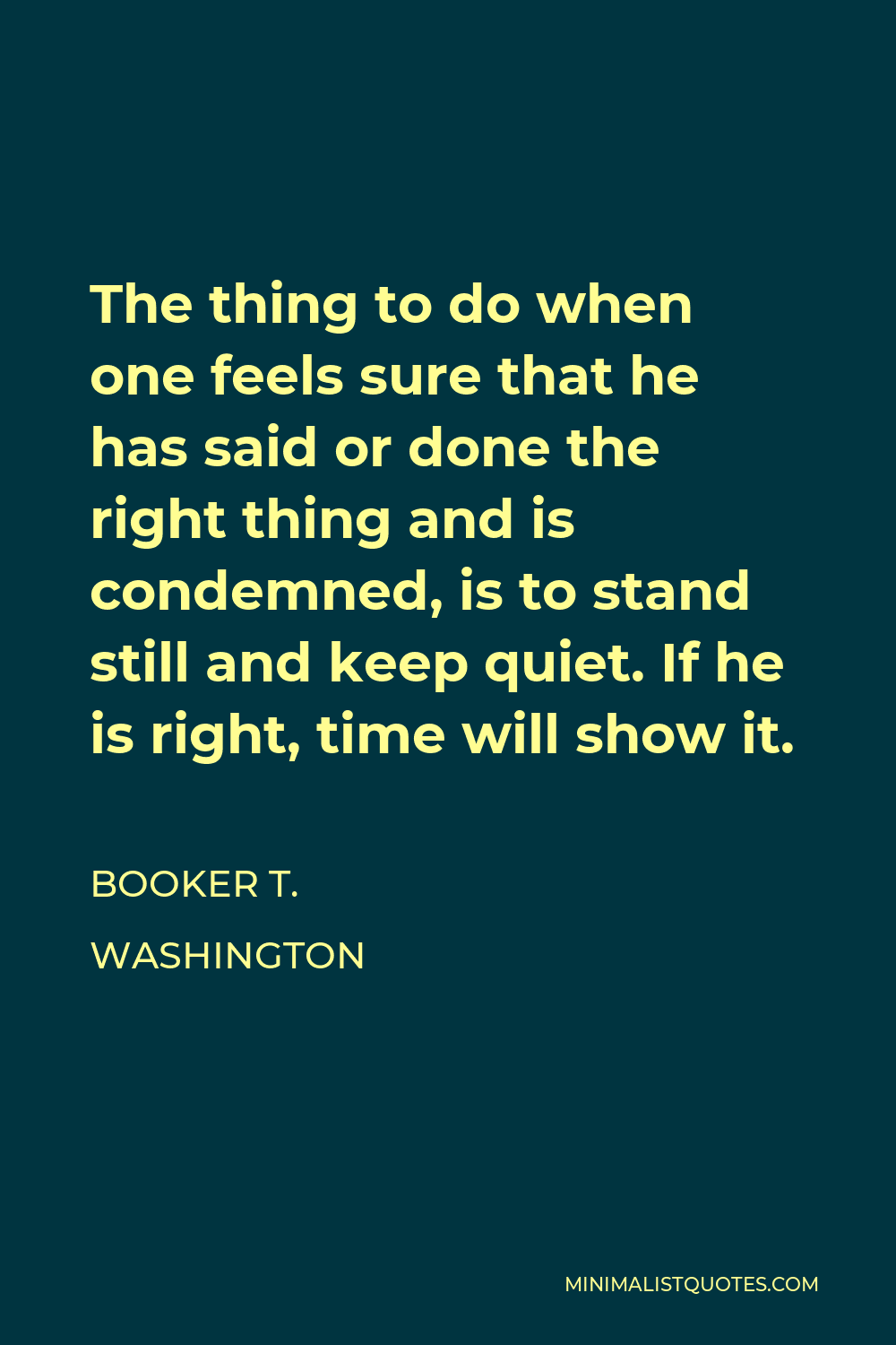 Booker T. Washington Quote - The thing to do when one feels sure that he has said or done the right thing and is condemned, is to stand still and keep quiet. If he is right, time will show it.