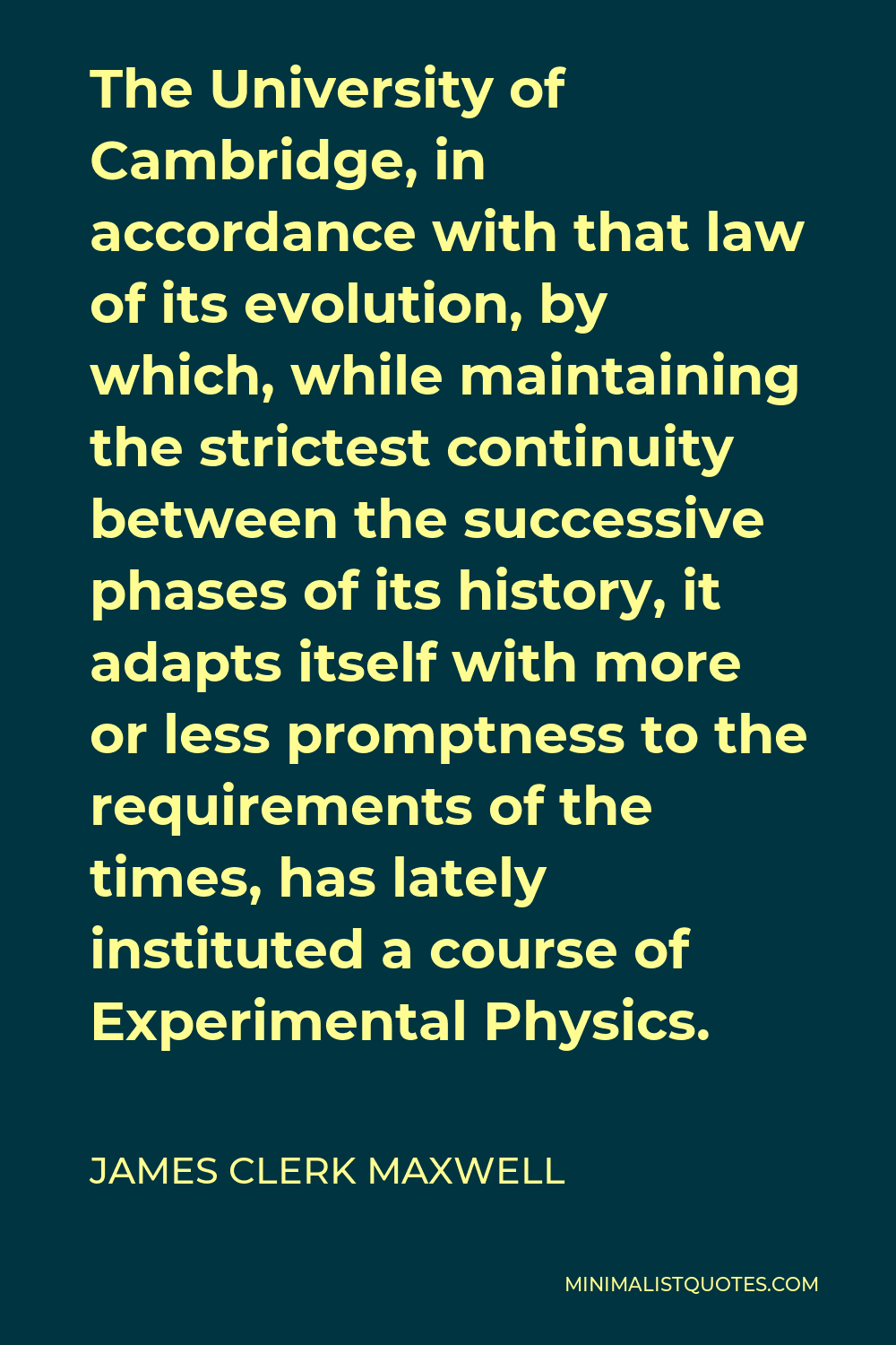 James Clerk Maxwell Quote - The University of Cambridge, in accordance with that law of its evolution, by which, while maintaining the strictest continuity between the successive phases of its history, it adapts itself with more or less promptness to the requirements of the times, has lately instituted a course of Experimental Physics.