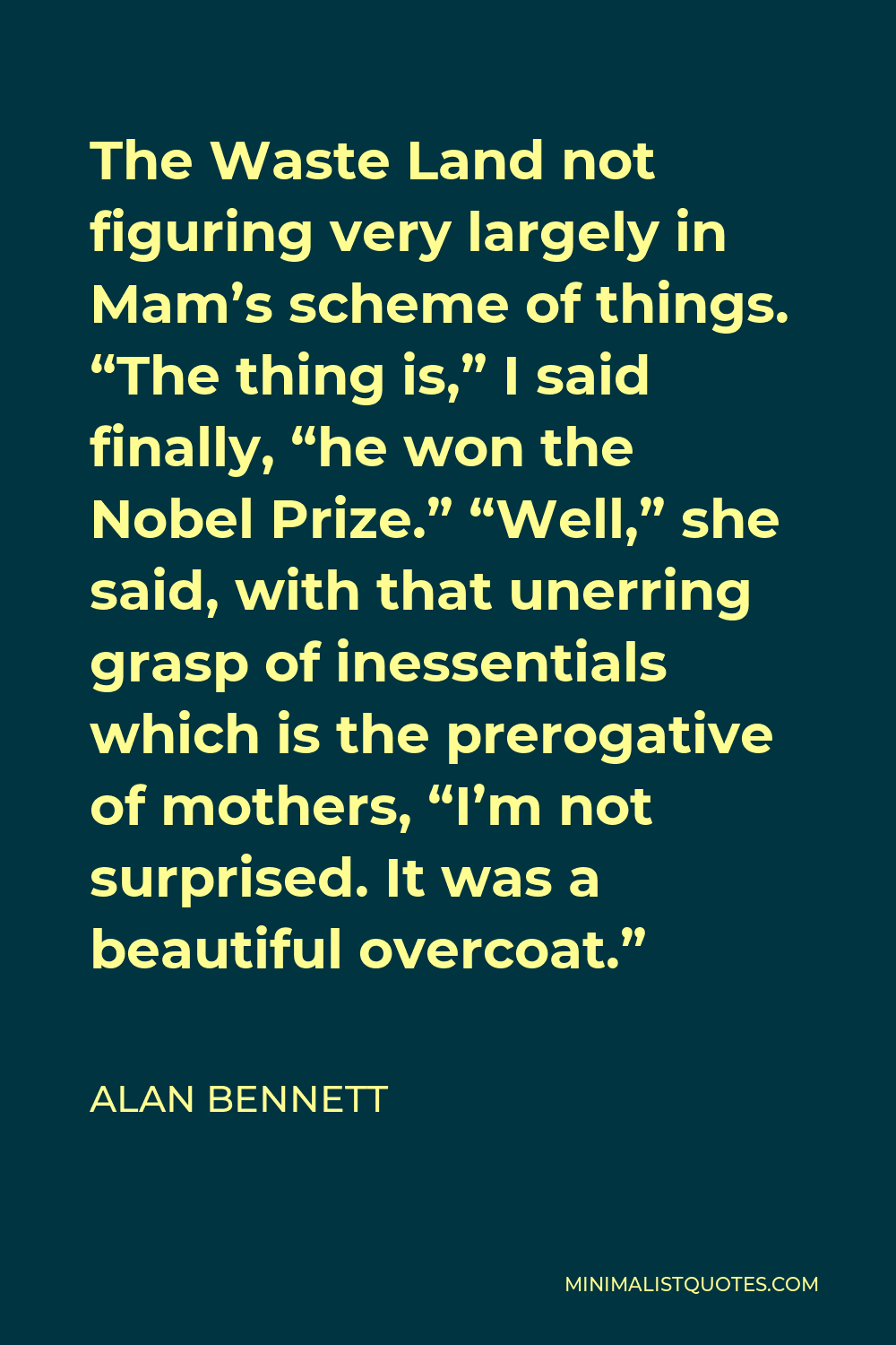 Alan Bennett Quote - The Waste Land not figuring very largely in Mam’s scheme of things. “The thing is,” I said finally, “he won the Nobel Prize.” “Well,” she said, with that unerring grasp of inessentials which is the prerogative of mothers, “I’m not surprised. It was a beautiful overcoat.”