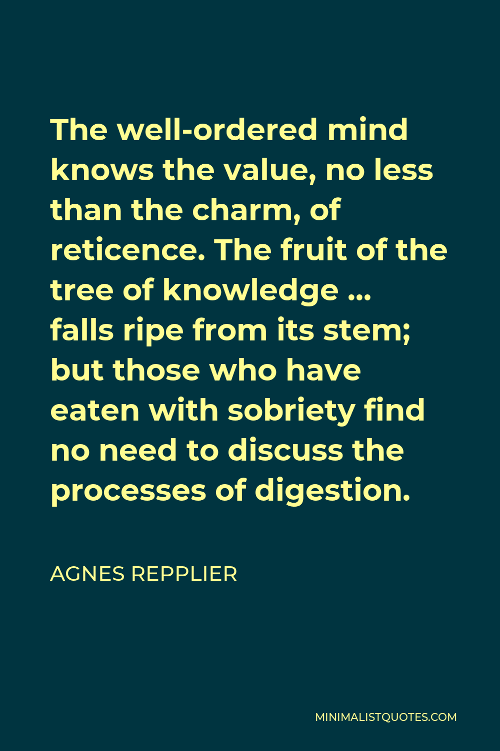 Agnes Repplier Quote - The well-ordered mind knows the value, no less than the charm, of reticence. The fruit of the tree of knowledge … falls ripe from its stem; but those who have eaten with sobriety find no need to discuss the processes of digestion.