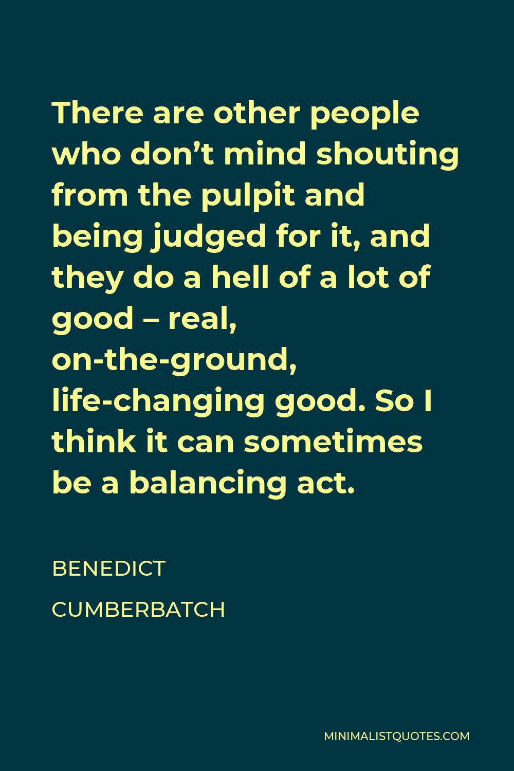 Benedict Cumberbatch Quote - There are other people who don’t mind shouting from the pulpit and being judged for it, and they do a hell of a lot of good – real, on-the-ground, life-changing good. So I think it can sometimes be a balancing act.