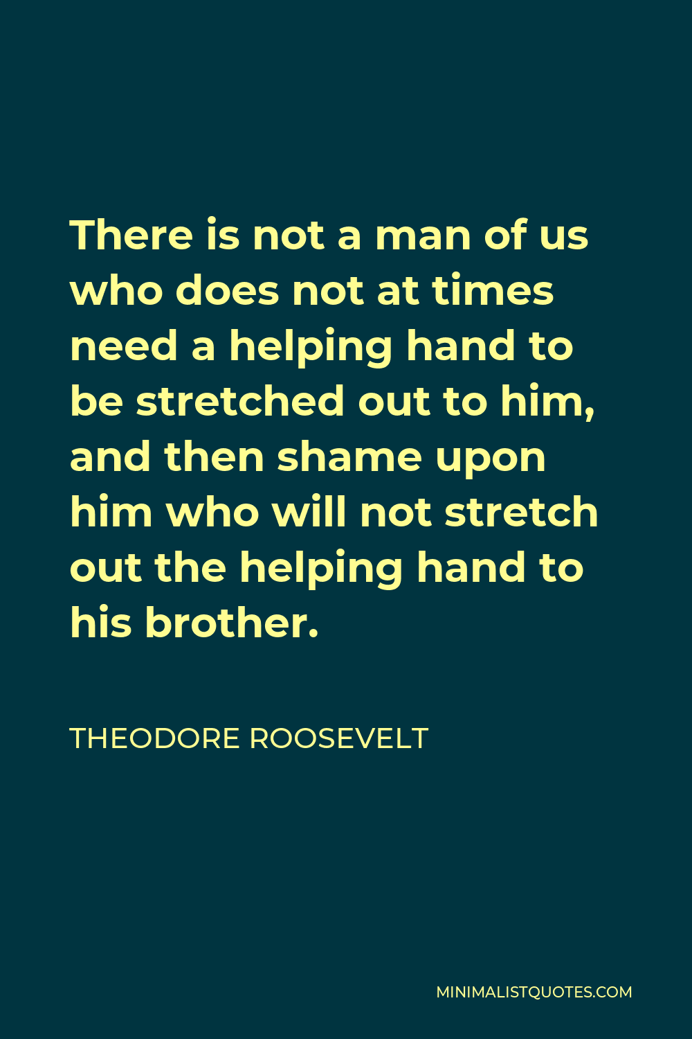 Theodore Roosevelt Quote - There is not a man of us who does not at times need a helping hand to be stretched out to him, and then shame upon him who will not stretch out the helping hand to his brother.