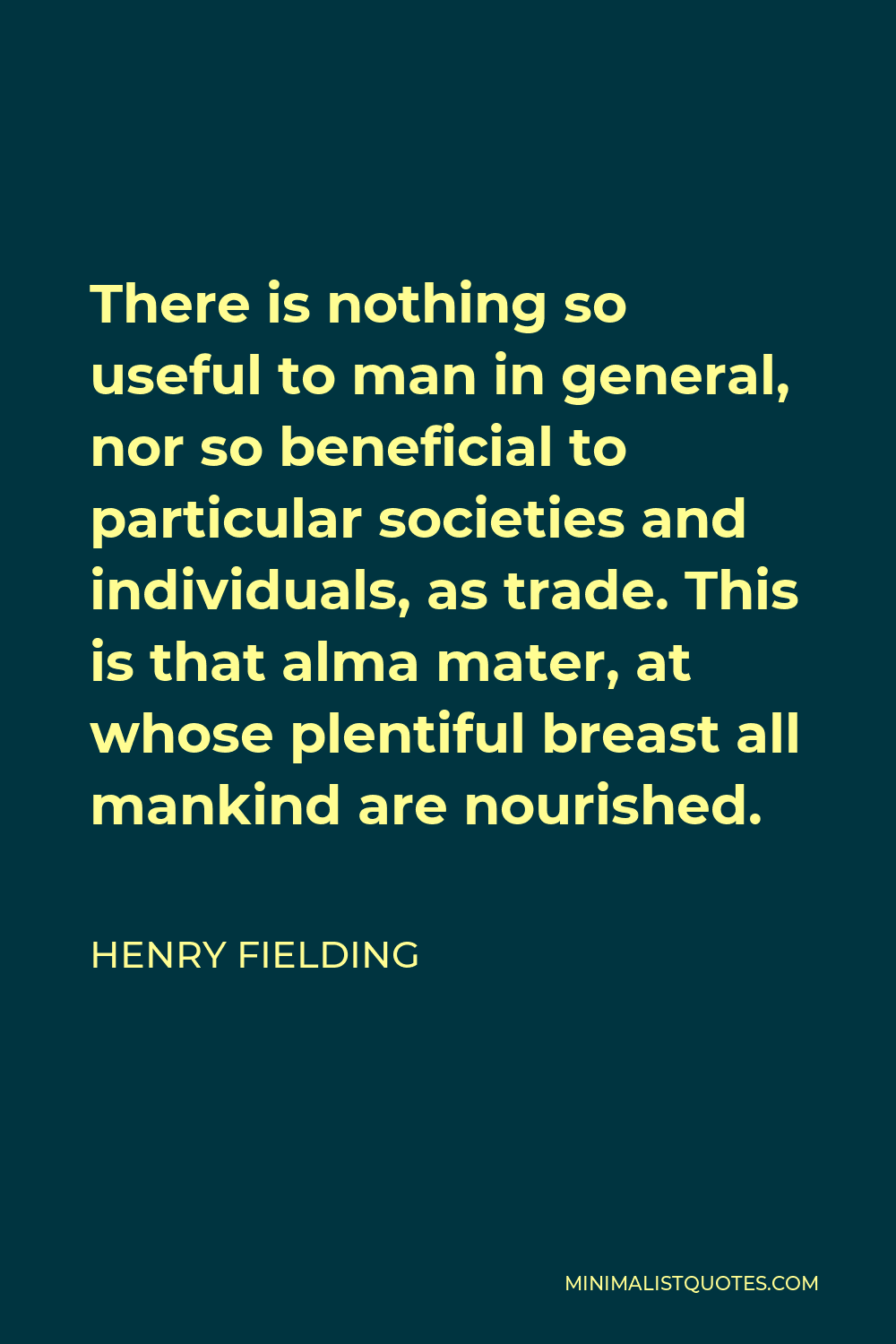 Henry Fielding Quote - There is nothing so useful to man in general, nor so beneficial to particular societies and individuals, as trade. This is that alma mater, at whose plentiful breast all mankind are nourished.
