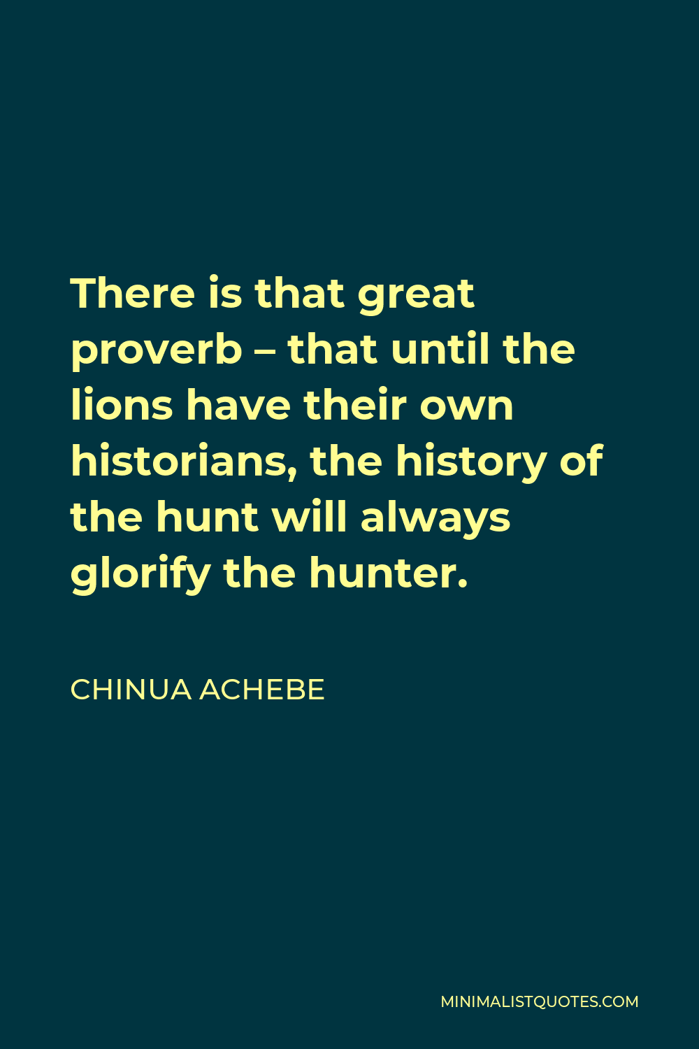 Chinua Achebe Quote - There is that great proverb – that until the lions have their own historians, the history of the hunt will always glorify the hunter.