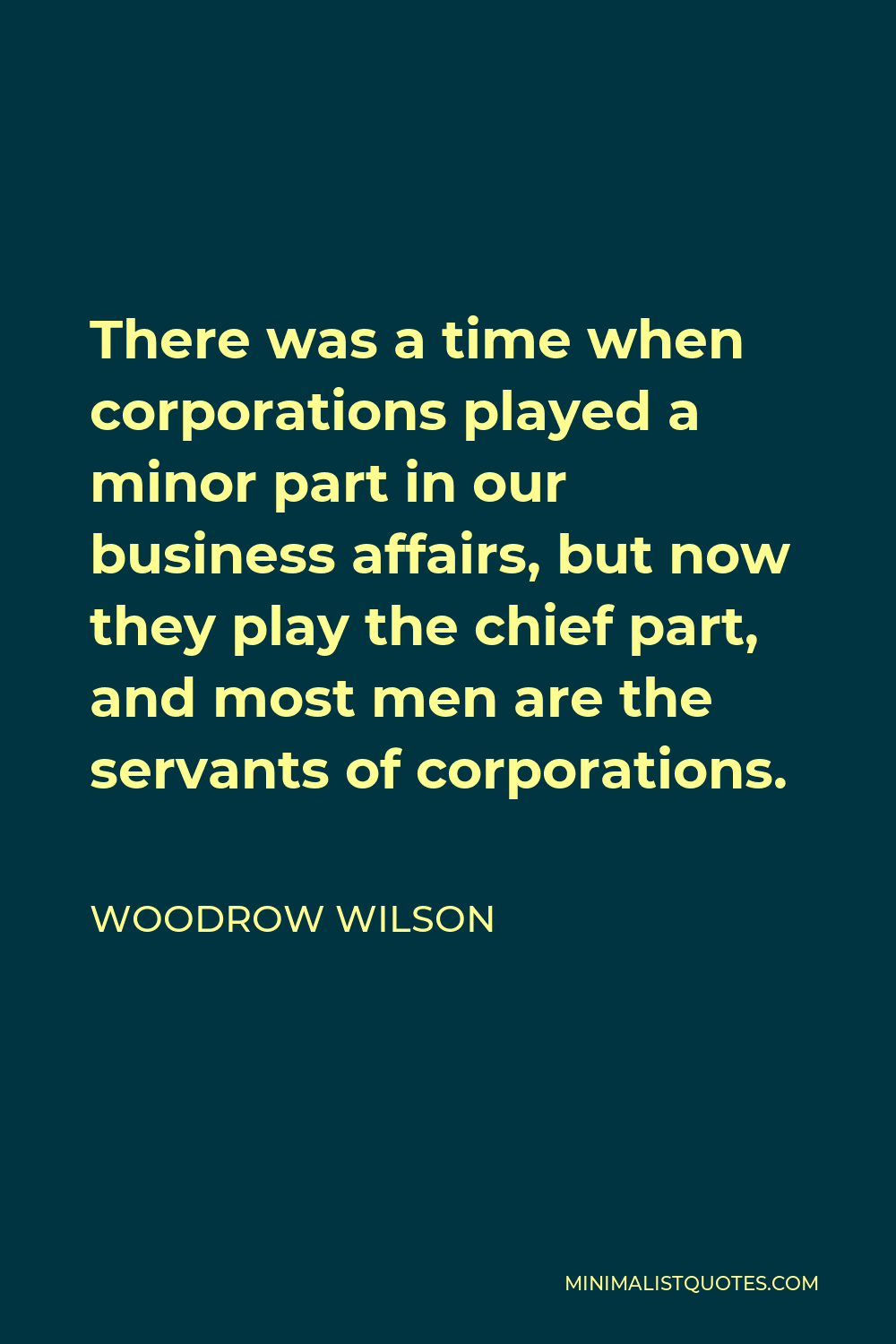 Woodrow Wilson Quote - There was a time when corporations played a minor part in our business affairs, but now they play the chief part, and most men are the servants of corporations.
