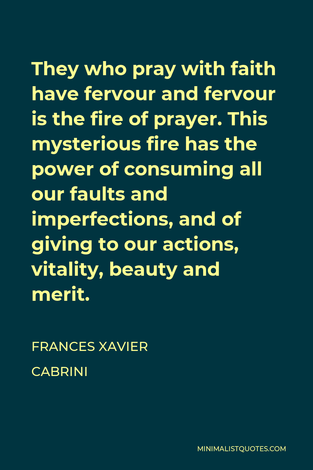 Frances Xavier Cabrini Quote - They who pray with faith have fervour and fervour is the fire of prayer. This mysterious fire has the power of consuming all our faults and imperfections, and of giving to our actions, vitality, beauty and merit.
