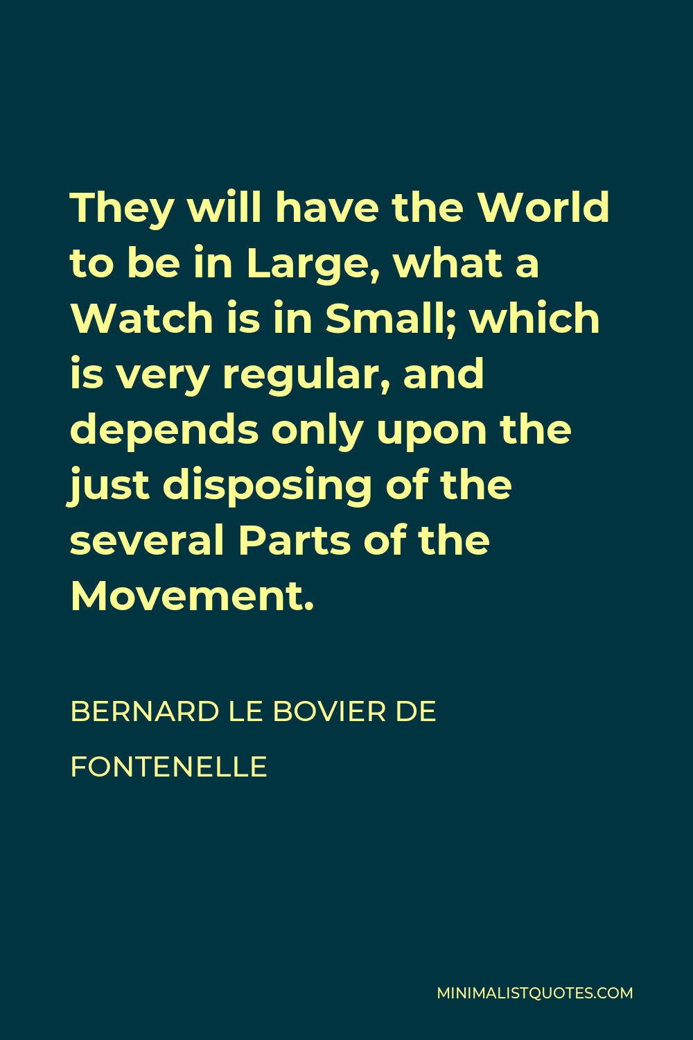 Bernard le Bovier de Fontenelle Quote - They will have the World to be in Large, what a Watch is in Small; which is very regular, and depends only upon the just disposing of the several Parts of the Movement.