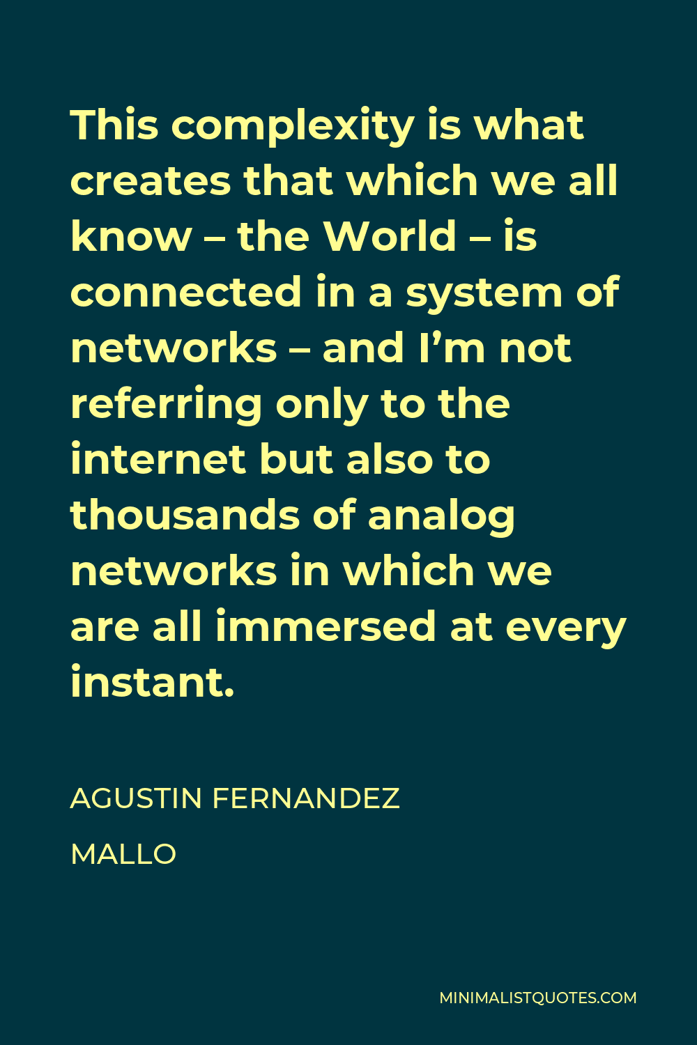 Agustin Fernandez Mallo Quote - This complexity is what creates that which we all know – the World – is connected in a system of networks – and I’m not referring only to the internet but also to thousands of analog networks in which we are all immersed at every instant.
