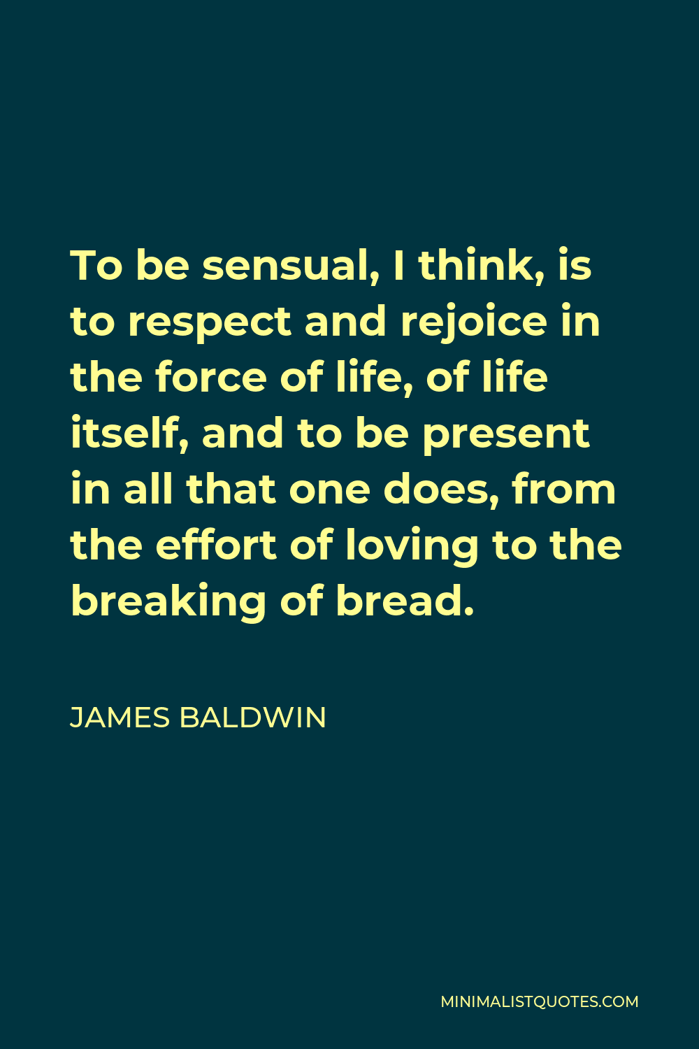 James Baldwin Quote - To be sensual, I think, is to respect and rejoice in the force of life, of life itself, and to be present in all that one does, from the effort of loving to the breaking of bread.