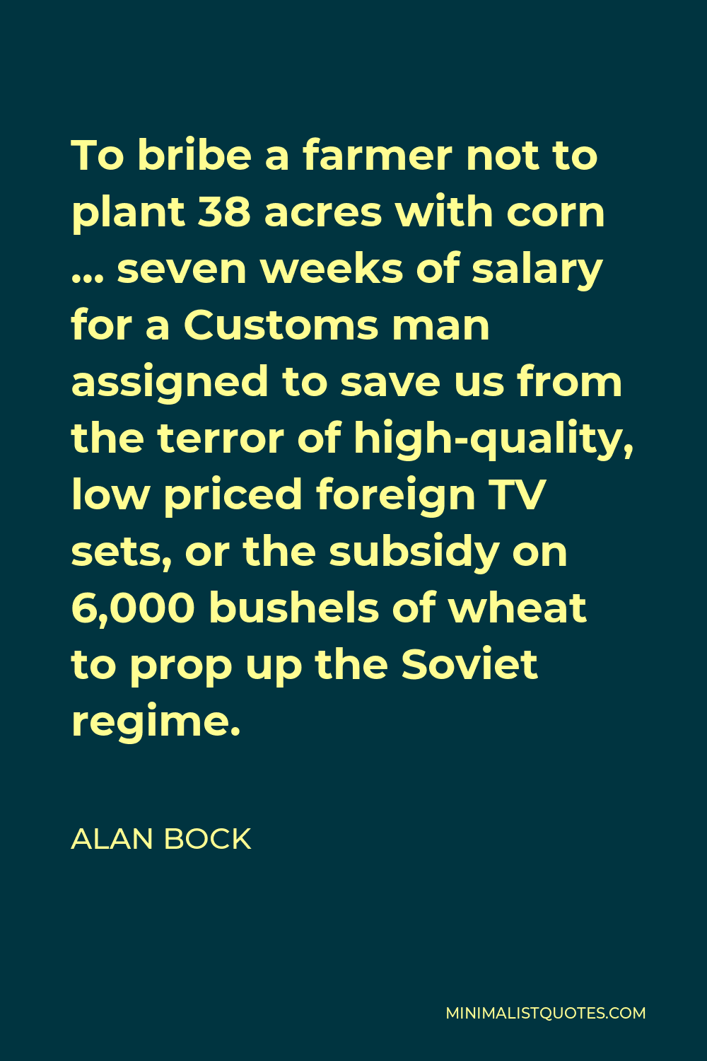 Alan Bock Quote - To bribe a farmer not to plant 38 acres with corn … seven weeks of salary for a Customs man assigned to save us from the terror of high-quality, low priced foreign TV sets, or the subsidy on 6,000 bushels of wheat to prop up the Soviet regime.