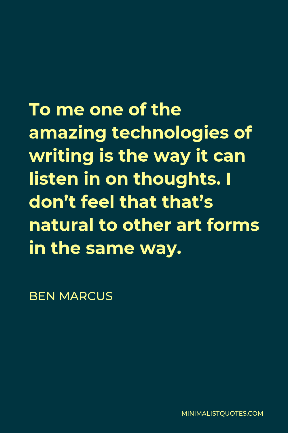 Ben Marcus Quote - To me one of the amazing technologies of writing is the way it can listen in on thoughts. I don’t feel that that’s natural to other art forms in the same way.