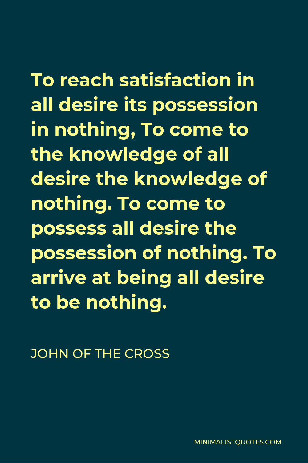 John of the Cross Quote - To reach satisfaction in all desire its possession in nothing, To come to the knowledge of all desire the knowledge of nothing. To come to possess all desire the possession of nothing. To arrive at being all desire to be nothing.