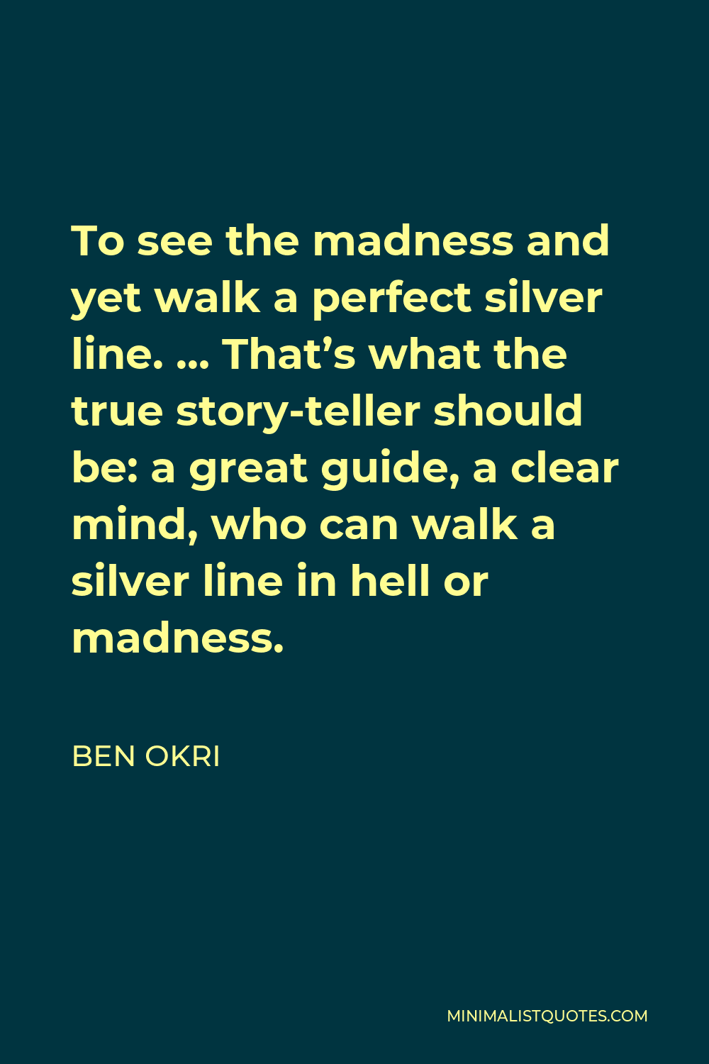 Ben Okri Quote - To see the madness and yet walk a perfect silver line. … That’s what the true story-teller should be: a great guide, a clear mind, who can walk a silver line in hell or madness.