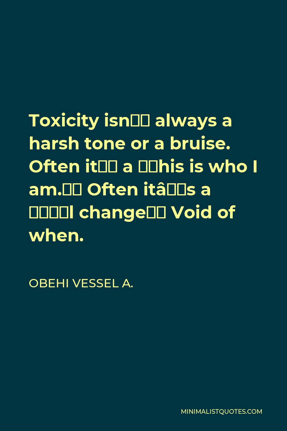 Obehi Vessel A. Quote - Toxicity isn’t always a harsh tone or a bruise. Often it’s a “this is who I am.” Often it’s a “I’ll change” Void of when.