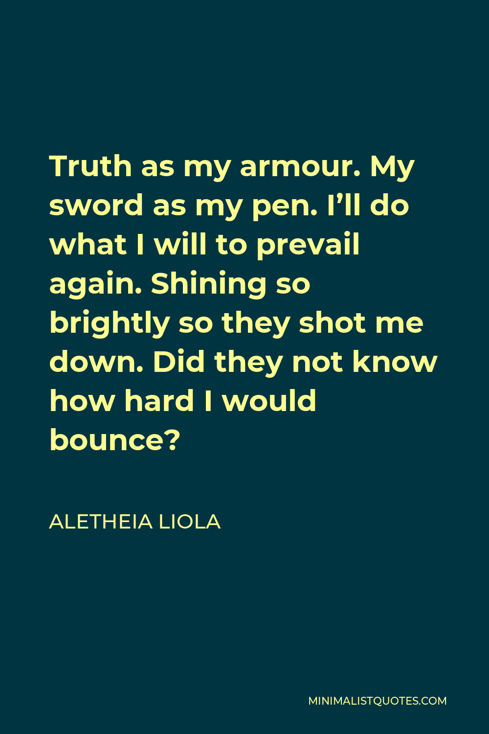 Aletheia Liola Quote - Truth as my armour. My sword as my pen. I’ll do what I will to prevail again. Shining so brightly so they shot me down. Did they not know how hard I would bounce?