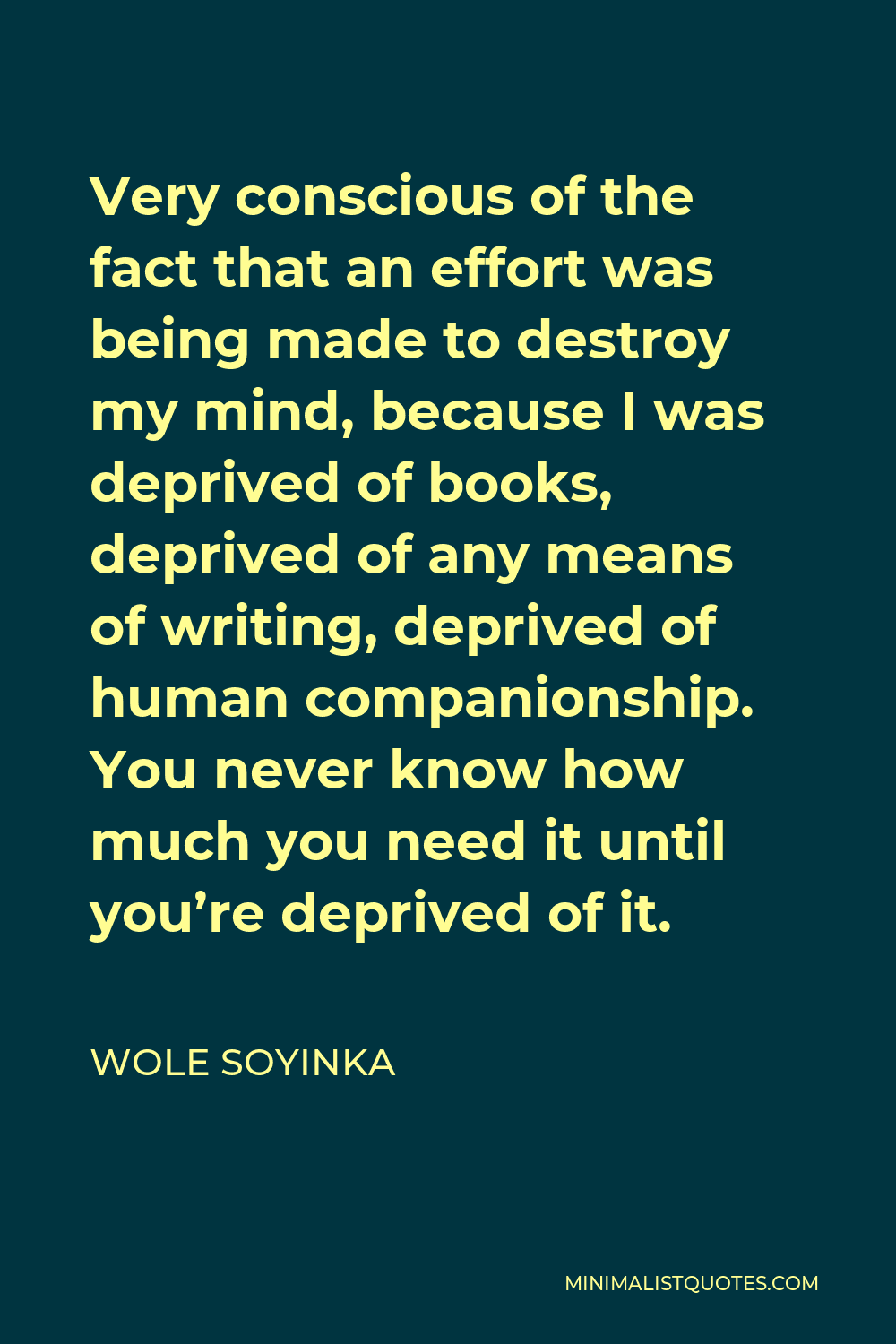 Wole Soyinka Quote - Very conscious of the fact that an effort was being made to destroy my mind, because I was deprived of books, deprived of any means of writing, deprived of human companionship. You never know how much you need it until you’re deprived of it.