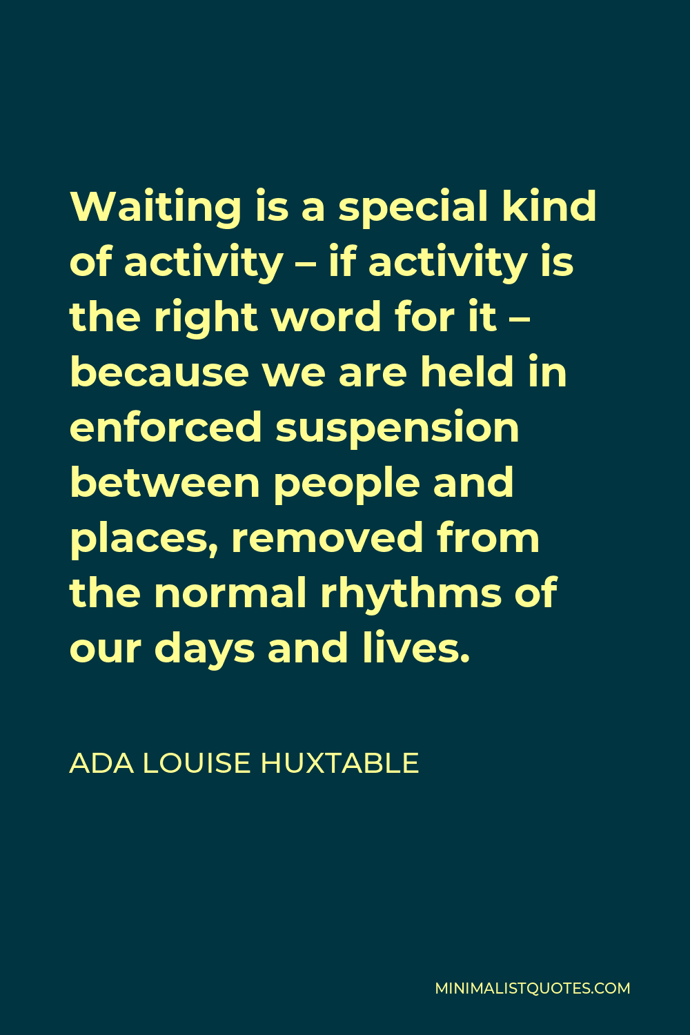 Ada Louise Huxtable Quote - Waiting is a special kind of activity – if activity is the right word for it – because we are held in enforced suspension between people and places, removed from the normal rhythms of our days and lives.