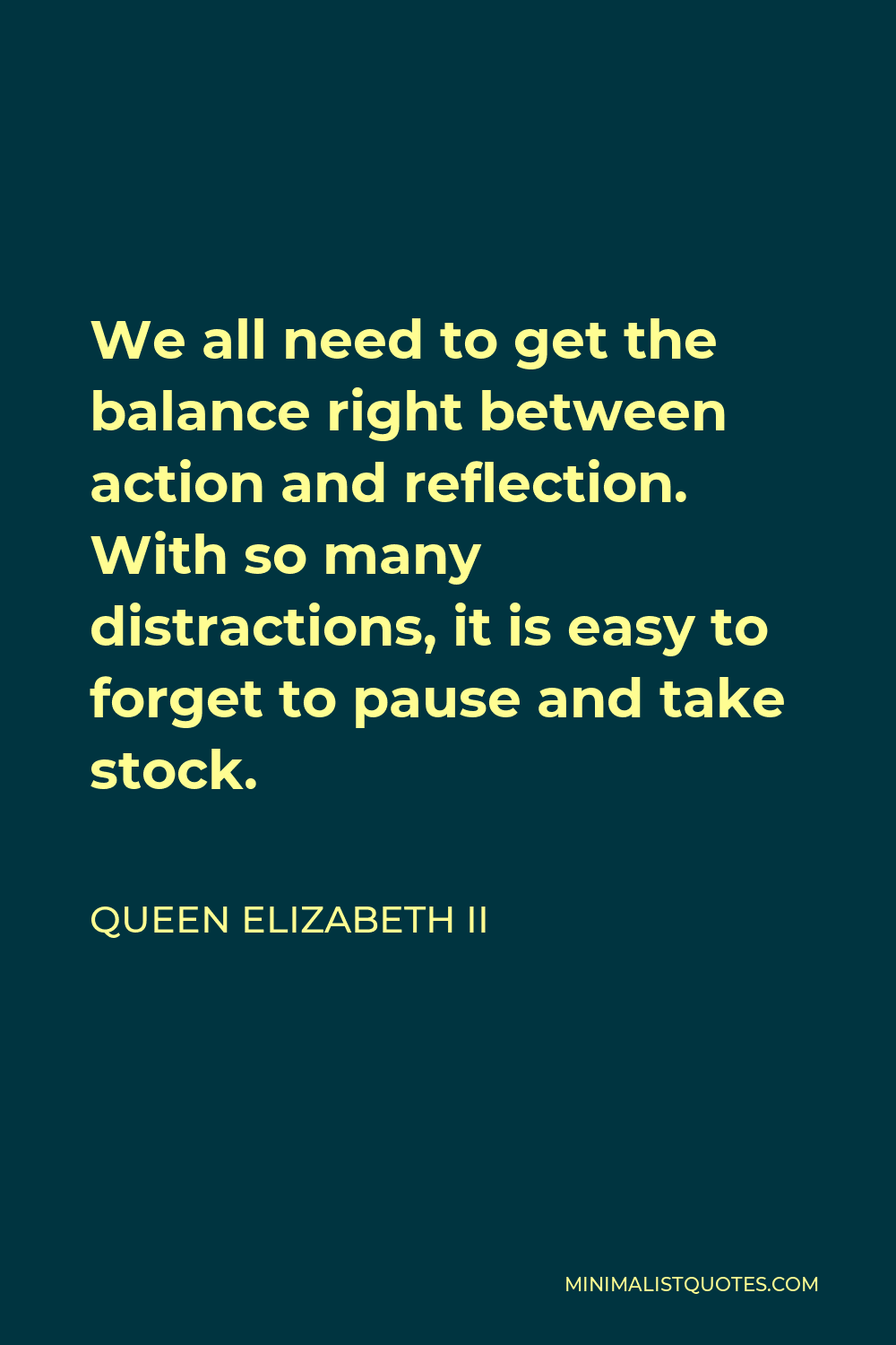 Queen Elizabeth II Quote - We all need to get the balance right between action and reflection. With so many distractions, it is easy to forget to pause and take stock.
