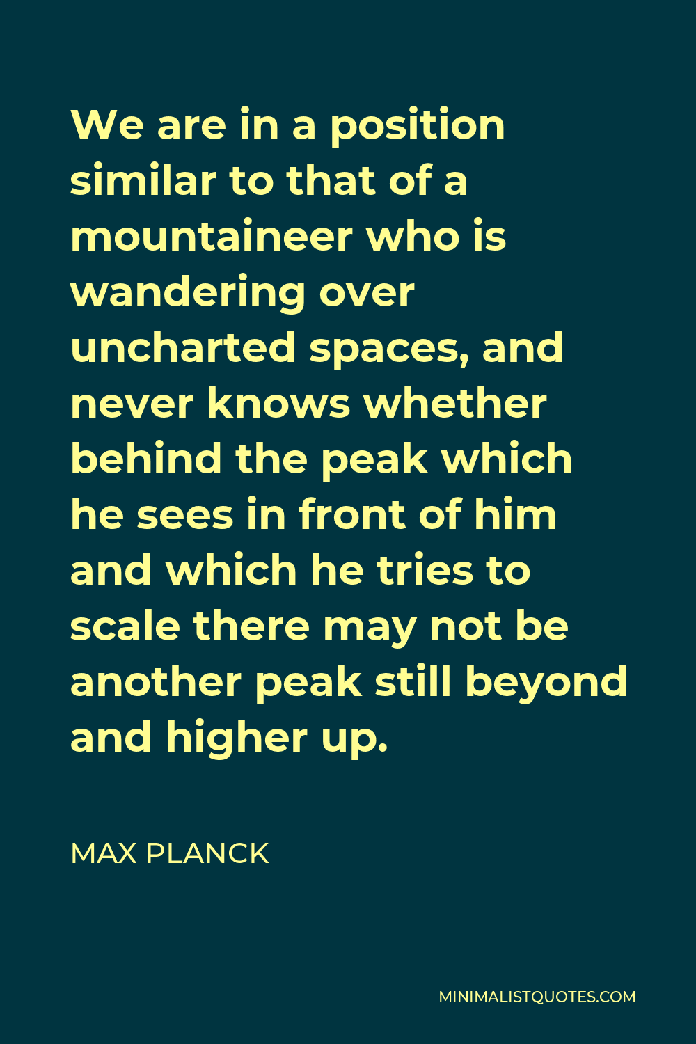 Max Planck Quote - We are in a position similar to that of a mountaineer who is wandering over uncharted spaces, and never knows whether behind the peak which he sees in front of him and which he tries to scale there may not be another peak still beyond and higher up.