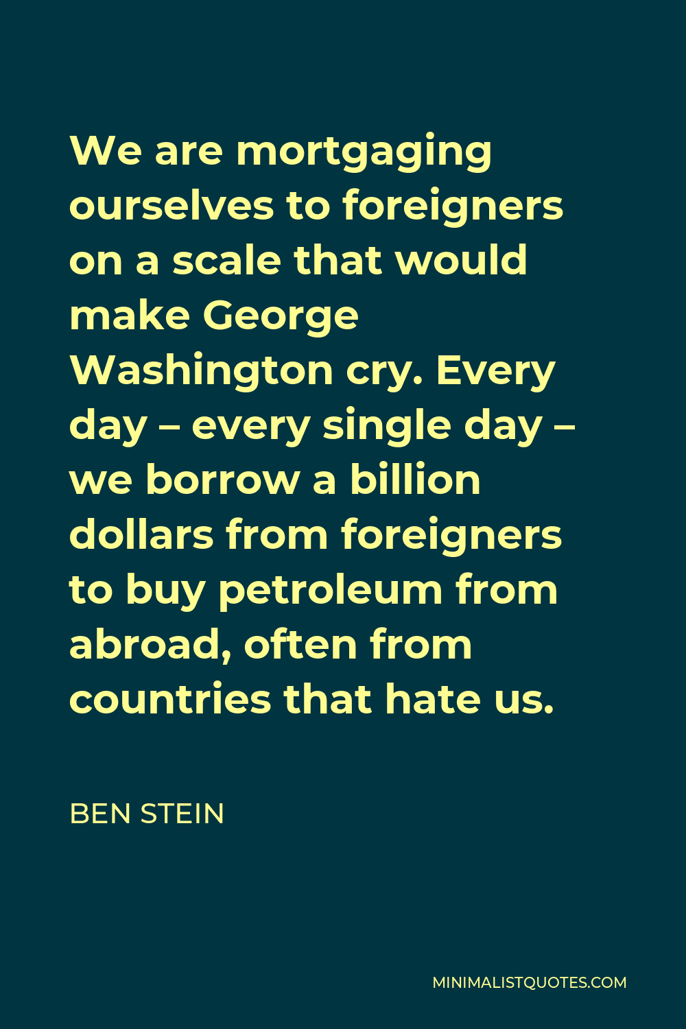 Ben Stein Quote - We are mortgaging ourselves to foreigners on a scale that would make George Washington cry. Every day – every single day – we borrow a billion dollars from foreigners to buy petroleum from abroad, often from countries that hate us.