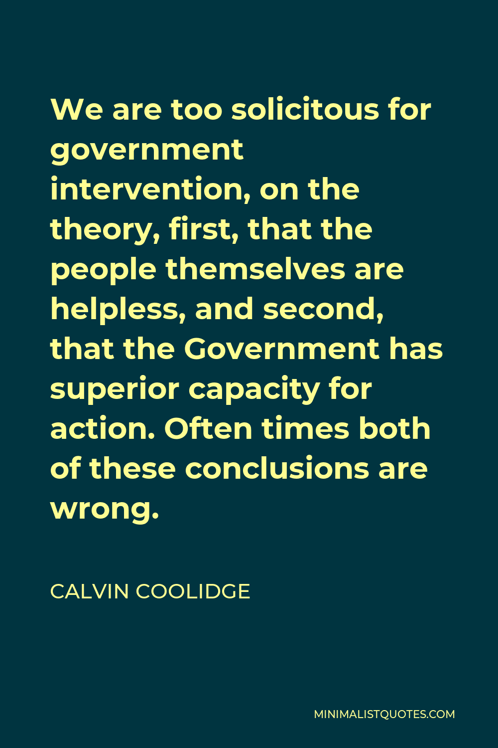 Calvin Coolidge Quote - We are too solicitous for government intervention, on the theory, first, that the people themselves are helpless, and second, that the Government has superior capacity for action. Often times both of these conclusions are wrong.