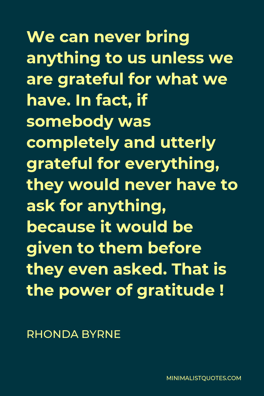 Rhonda Byrne Quote - We can never bring anything to us unless we are grateful for what we have. In fact, if somebody was completely and utterly grateful for everything, they would never have to ask for anything, because it would be given to them before they even asked. That is the power of gratitude !