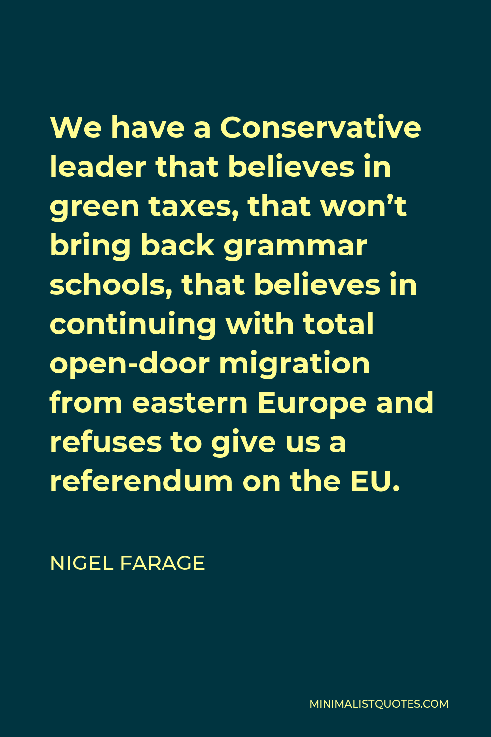 Nigel Farage Quote - We have a Conservative leader that believes in green taxes, that won’t bring back grammar schools, that believes in continuing with total open-door migration from eastern Europe and refuses to give us a referendum on the EU.