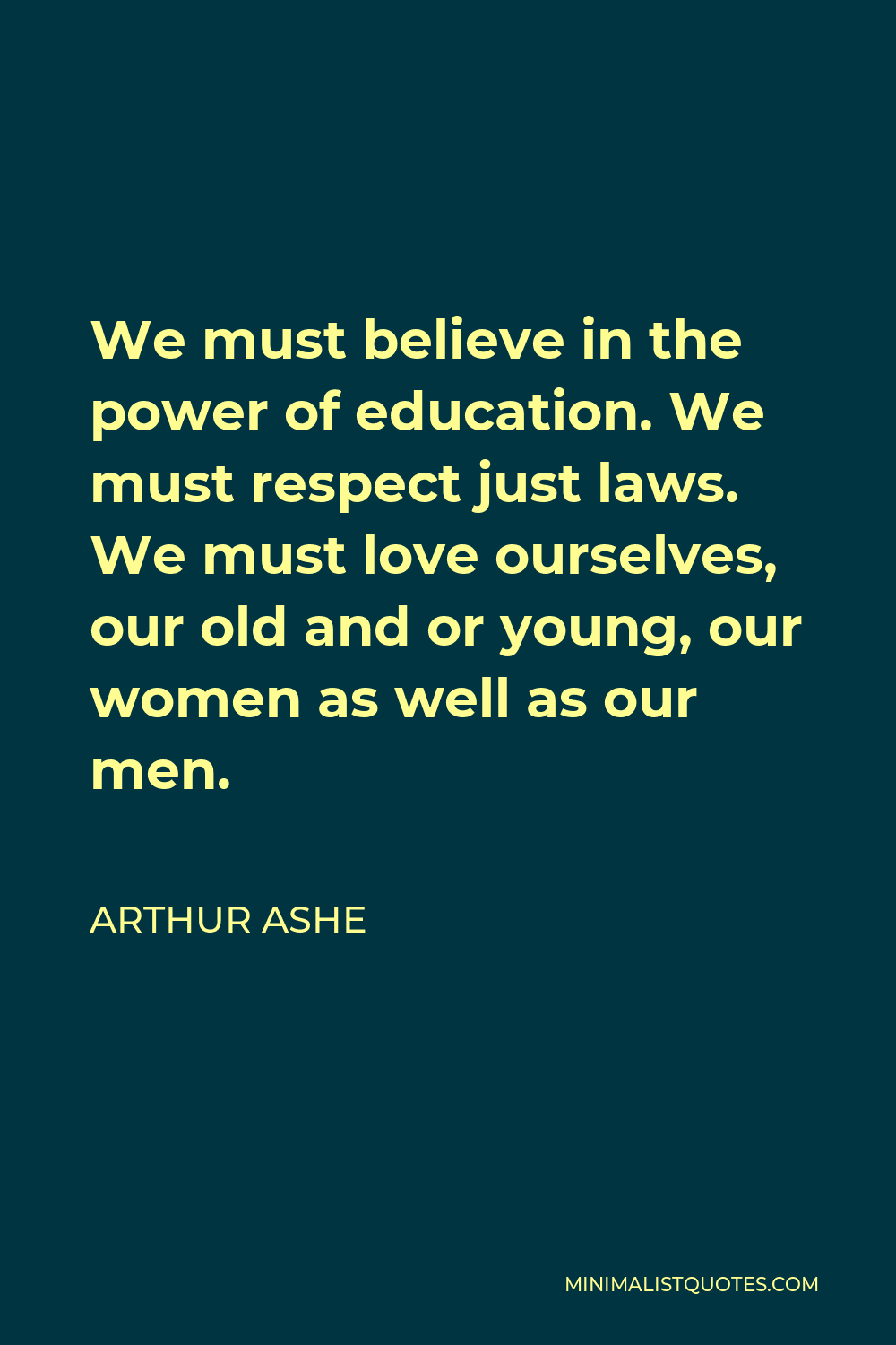 Arthur Ashe Quote - We must believe in the power of education. We must respect just laws. We must love ourselves, our old and or young, our women as well as our men.