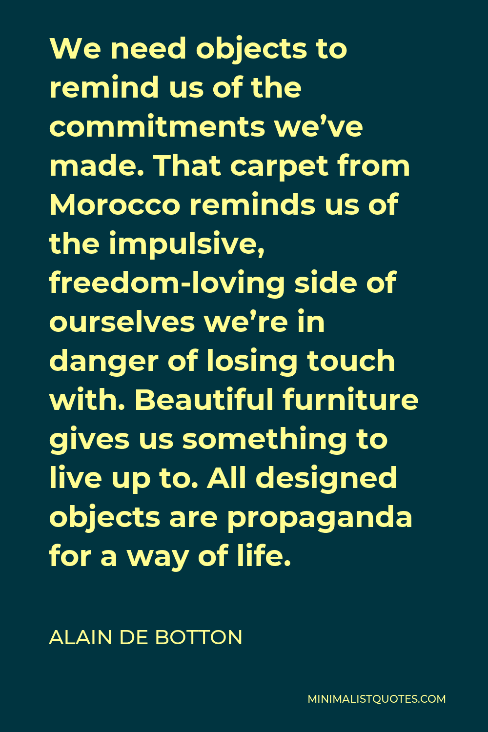 Alain de Botton Quote - We need objects to remind us of the commitments we’ve made. That carpet from Morocco reminds us of the impulsive, freedom-loving side of ourselves we’re in danger of losing touch with. Beautiful furniture gives us something to live up to. All designed objects are propaganda for a way of life.