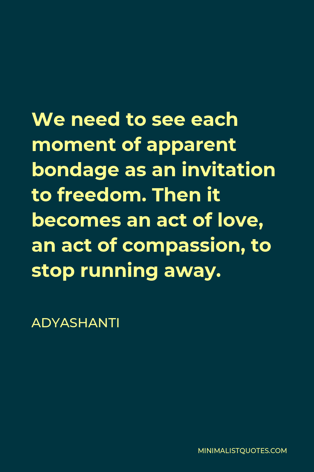 Adyashanti Quote - We need to see each moment of apparent bondage as an invitation to freedom. Then it becomes an act of love, an act of compassion, to stop running away.