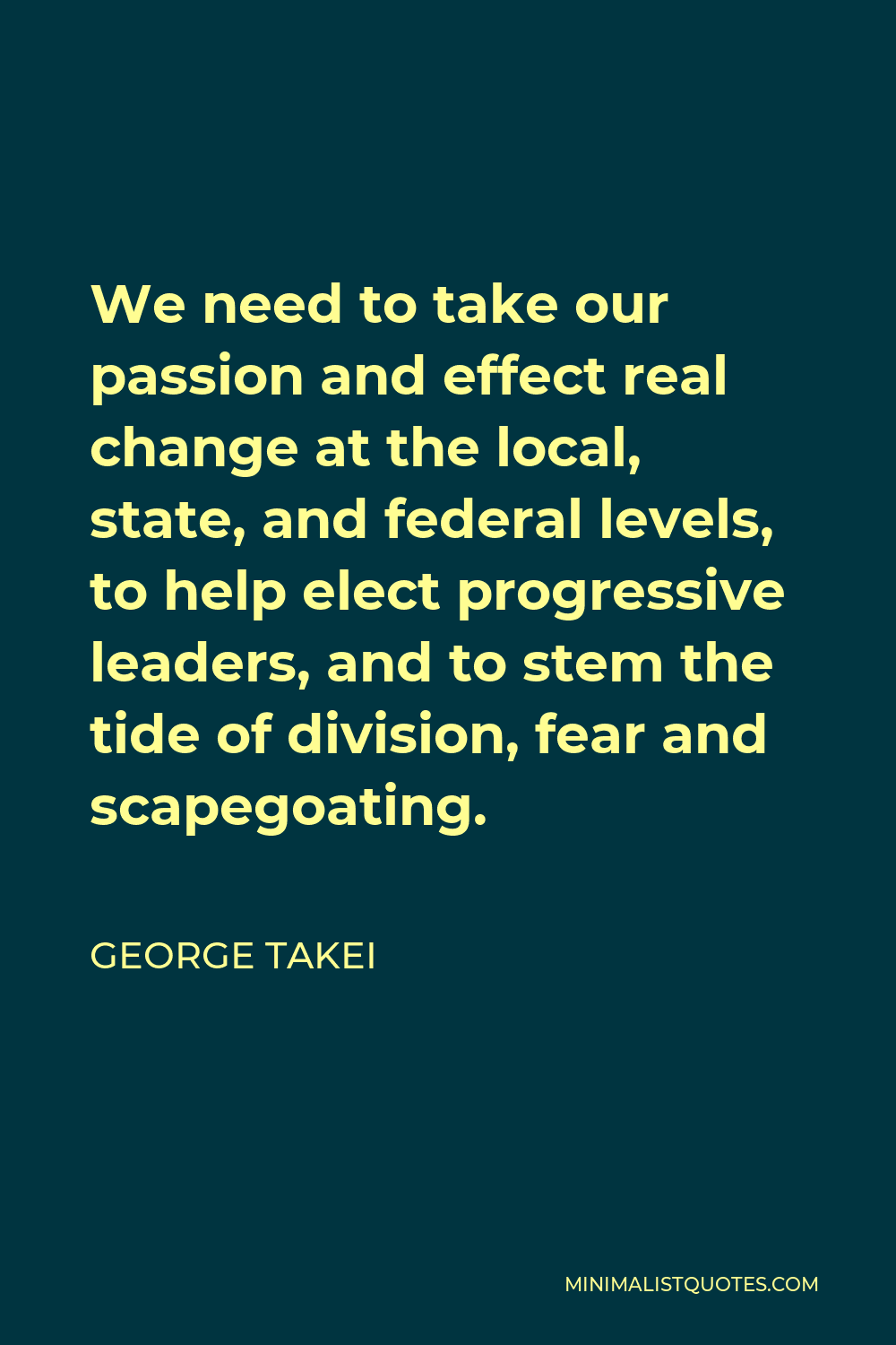 George Takei Quote - We need to take our passion and effect real change at the local, state, and federal levels, to help elect progressive leaders, and to stem the tide of division, fear and scapegoating.