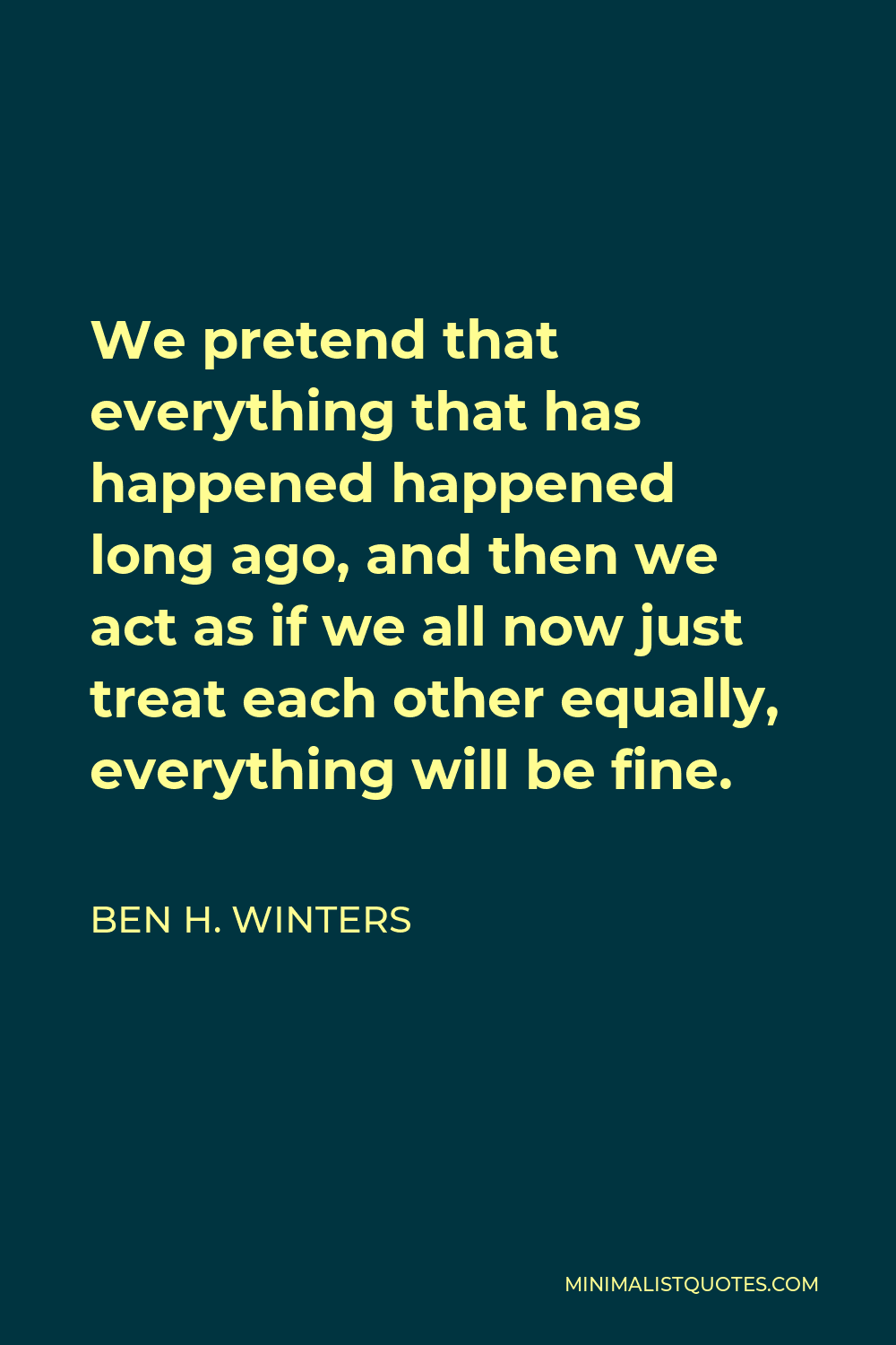 Ben H. Winters Quote - We pretend that everything that has happened happened long ago, and then we act as if we all now just treat each other equally, everything will be fine.
