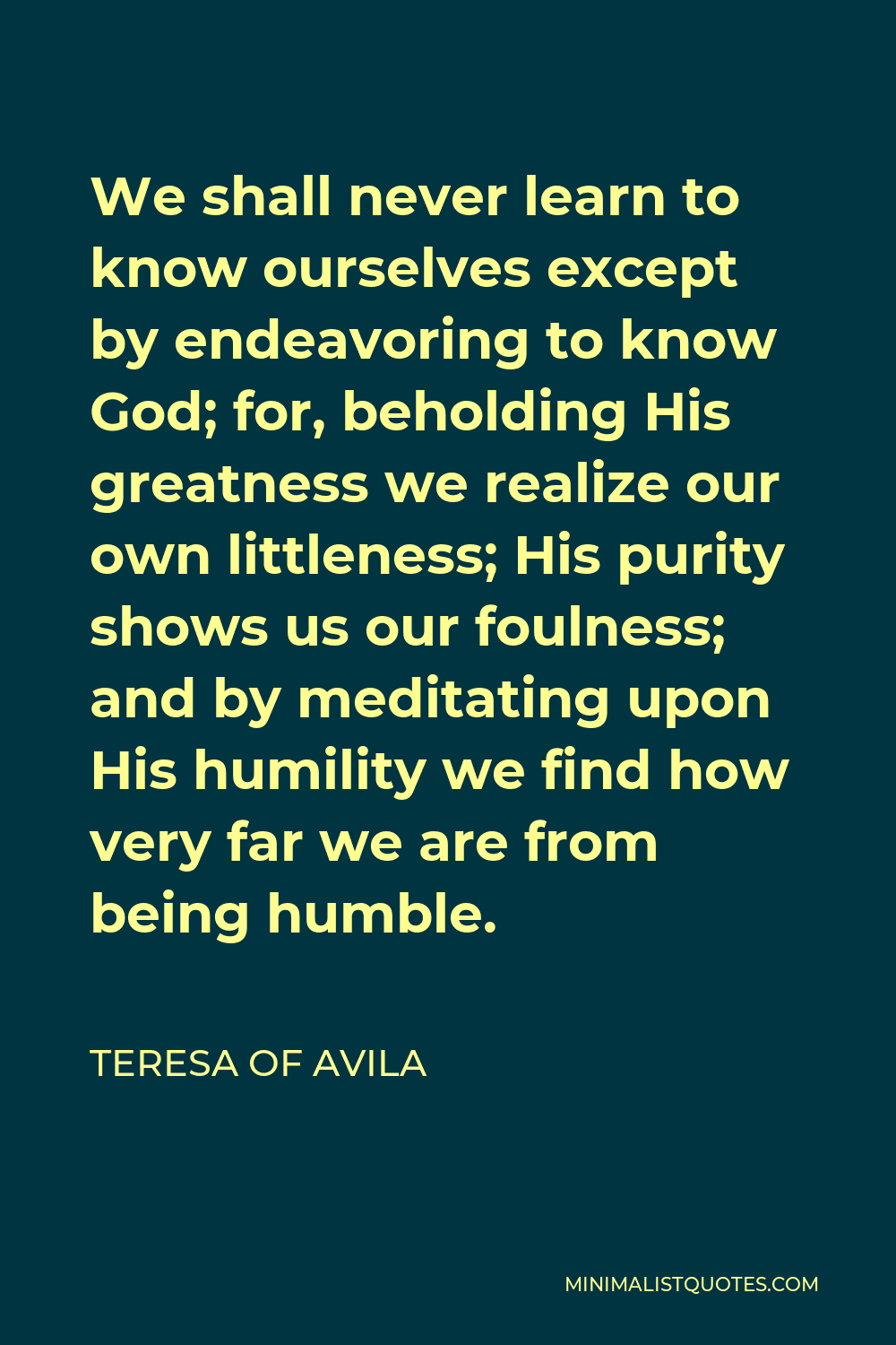 Teresa of Avila Quote - We shall never learn to know ourselves except by endeavoring to know God; for, beholding His greatness we realize our own littleness; His purity shows us our foulness; and by meditating upon His humility we find how very far we are from being humble.