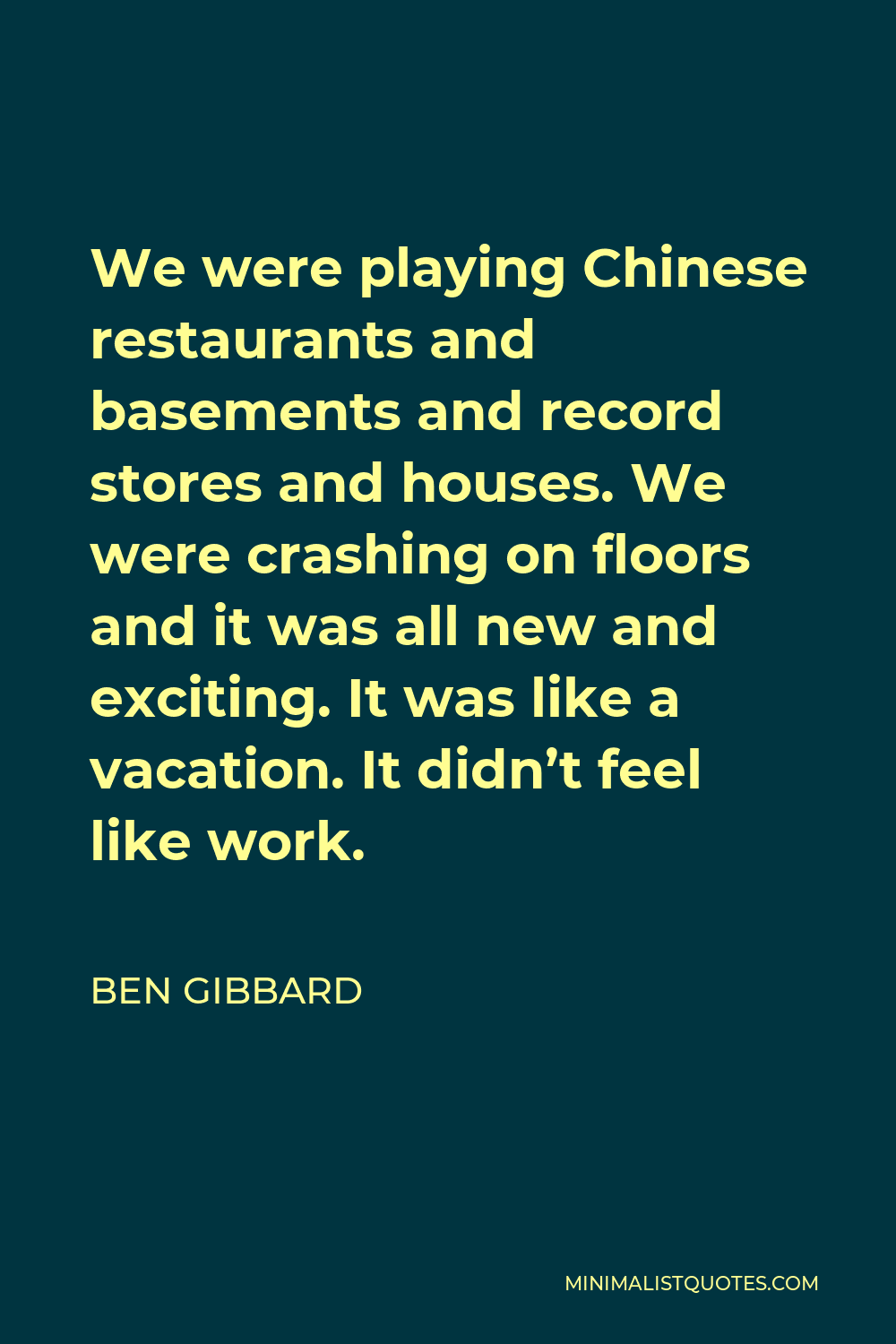 Ben Gibbard Quote - We were playing Chinese restaurants and basements and record stores and houses. We were crashing on floors and it was all new and exciting. It was like a vacation. It didn’t feel like work.