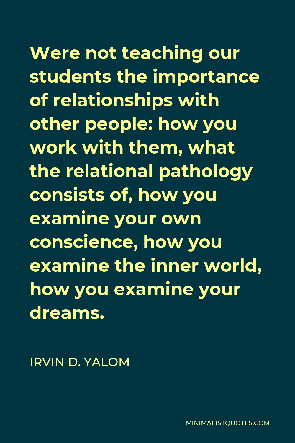 Irvin D. Yalom Quote - Were not teaching our students the importance of relationships with other people: how you work with them, what the relational pathology consists of, how you examine your own conscience, how you examine the inner world, how you examine your dreams.